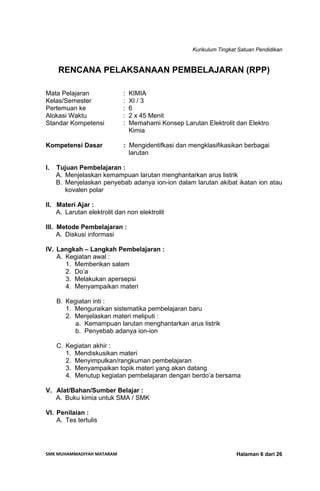 Kurikulum Tingkat Satuan Pendidikan
SMK MUHAMMADIYAH MATARAM  Halaman 6 dari 26
RENCANA PELAKSANAAN PEMBELAJARAN (RPP)
Mata Pelajaran : KIMIA
Kelas/Semester : XI / 3
Pertemuan ke : 6
Alokasi Waktu : 2 x 45 Menit
Standar Kompetensi : Memahami Konsep Larutan Elektrolit dan Elektro
Kimia
Kompetensi Dasar : Mengidentifkasi dan mengklasifikasikan berbagai
larutan
I. Tujuan Pembelajaran :
A. Menjelaskan kemampuan larutan menghantarkan arus listrik
B. Menjelaskan penyebab adanya ion-ion dalam larutan akibat ikatan ion atau
kovalen polar
II. Materi Ajar :
A. Larutan elektrolit dan non elektrolit
III. Metode Pembelajaran :
A. Diskusi informasi
IV. Langkah – Langkah Pembelajaran :
A. Kegiatan awal :
1. Memberikan salam
2. Do’a
3. Melakukan apersepsi
4. Menyampaikan materi
B. Kegiatan inti :
1. Menguraikan sistematika pembelajaran baru
2. Menjelaskan materi meliputi :
a. Kemampuan larutan menghantarkan arus listrik
b. Penyebab adanya ion-ion
C. Kegiatan akhir :
1. Mendiskusikan materi
2. Menyimpulkan/rangkuman pembelajaran
3. Menyampaikan topik materi yang akan datang
4. Menutup kegiatan pembelajaran dengan berdo’a bersama
V. Alat/Bahan/Sumber Belajar :
A. Buku kimia untuk SMA / SMK
VI. Penilaian :
A. Tes tertulis
 