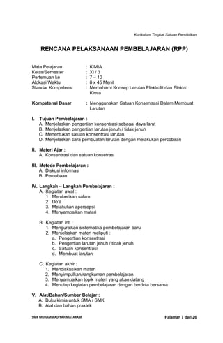 Kurikulum Tingkat Satuan Pendidikan
SMK MUHAMMADIYAH MATARAM  Halaman 7 dari 26
RENCANA PELAKSANAAN PEMBELAJARAN (RPP)
Mata Pelajaran : KIMIA
Kelas/Semester : XI / 3
Pertemuan ke : 7 – 10
Alokasi Waktu : 8 x 45 Menit
Standar Kompetensi : Memahami Konsep Larutan Elektrolit dan Elektro
Kimia
Kompetensi Dasar : Menggunakan Satuan Konsentrasi Dalam Membuat
Larutan
I. Tujuan Pembelajaran :
A. Menjelaskan pengertian konsentrasi sebagai daya larut
B. Menjelaskan pengertian larutan jenuh / tidak jenuh
C. Menentukan satuan konsentrasi larutan
D. Menjelaskan cara pembuatan larutan dengan melakukan percobaan
II. Materi Ajar :
A. Konsentrasi dan satuan konsetrasi
III. Metode Pembelajaran :
A. Diskusi informasi
B. Percobaan
IV. Langkah – Langkah Pembelajaran :
A. Kegiatan awal :
1. Memberikan salam
2. Do’a
3. Melakukan apersepsi
4. Menyampaikan materi
B. Kegiatan inti :
1. Menguraikan sistematika pembelajaran baru
2. Menjelaskan materi meliputi :
a. Pengertian konsentrasi
b. Pengertian larutan jenuh / tidak jenuh
c. Satuan konsentrasi
d. Membuat larutan
C. Kegiatan akhir :
1. Mendiskusikan materi
2. Menyimpulkan/rangkuman pembelajaran
3. Menyampaikan topik materi yang akan datang
4. Menutup kegiatan pembelajaran dengan berdo’a bersama
V. Alat/Bahan/Sumber Belajar :
A. Buku kimia untuk SMA / SMK
B. Alat dan bahan praktek
 
