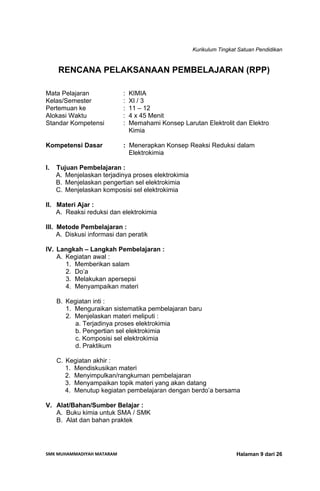 Kurikulum Tingkat Satuan Pendidikan
SMK MUHAMMADIYAH MATARAM  Halaman 9 dari 26
RENCANA PELAKSANAAN PEMBELAJARAN (RPP)
Mata Pelajaran : KIMIA
Kelas/Semester : XI / 3
Pertemuan ke : 11 – 12
Alokasi Waktu : 4 x 45 Menit
Standar Kompetensi : Memahami Konsep Larutan Elektrolit dan Elektro
Kimia
Kompetensi Dasar : Menerapkan Konsep Reaksi Reduksi dalam
Elektrokimia
I. Tujuan Pembelajaran :
A. Menjelaskan terjadinya proses elektrokimia
B. Menjelaskan pengertian sel elektrokimia
C. Menjelaskan komposisi sel elektrokimia
II. Materi Ajar :
A. Reaksi reduksi dan elektrokimia
III. Metode Pembelajaran :
A. Diskusi informasi dan peratik
IV. Langkah – Langkah Pembelajaran :
A. Kegiatan awal :
1. Memberikan salam
2. Do’a
3. Melakukan apersepsi
4. Menyampaikan materi
B. Kegiatan inti :
1. Menguraikan sistematika pembelajaran baru
2. Menjelaskan materi meliputi :
a. Terjadinya proses elektrokimia
b. Pengertian sel elektrokimia
c. Komposisi sel elektrokimia
d. Praktikum
C. Kegiatan akhir :
1. Mendiskusikan materi
2. Menyimpulkan/rangkuman pembelajaran
3. Menyampaikan topik materi yang akan datang
4. Menutup kegiatan pembelajaran dengan berdo’a bersama
V. Alat/Bahan/Sumber Belajar :
A. Buku kimia untuk SMA / SMK
B. Alat dan bahan praktek
 