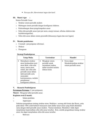  Percaya diri, Berorientasi tugas dan hasil.
III. Materi Ajar :
Sistem Periodik Unsur
o Struktur sistem periodik modern
o Hubungan sistem periodik dengan konfigurasi elektron.
o Perkembangan dasar pengelompokan unsur
o Sifat-sifat periodik unsur (jari-jari atom, energi ionisasi, afinitas elektron dan
keelektronegatifan).
o Sifat-sifat unsur dalam sistem peruiodik (khususnya logam dan non logam)
IV. Metode pendekatan:
o Ceramah / penyampaian informasi.
o Diskusi
o Penugasan
Strategi Pembelajaran
Tatap Muka Terstruktur Mandiri
• Memahami struktur
atom berdasarkan teori
atom Bohr, sifat-sifat
unsur, massa atom
relatif, dan sifat-sifat
periodik unsur dalam
tabel periodik serta
menyadari
keteraturannya, melalui
pemahaman
konfigurasi elektron.
• Mengkaji sistem
periodik untuk
memahami makna
daftar tersebut melalui
diskusi kelas
• Siswa dapat
Mendeskripsikan struktur
sistem periodik unsur.
V. Skenario Pembelajaran
Pertemuan Pertama: (1 jam pelajaran).
Materi: Mengenal tabel periodik unsur.
Kegiatan awal (5 menit)
o Salam pembuka
o Appersepsi:
Sebelum pengetahuan tentang struktur atom, Medeleev, seorang ahli kimia dari Rusia, yaitu
pada tahun 1869, telah berhasil menyusun suatu daftar unsur-unsur yang boleh dikatakan
sama dengan tabel periodik unsur modern. Namun demikian, Mendeleev tidak dapat
menjelaskan keperiodikan sifat-sifat unsur tersebut. Kini, setelah pengetahuan tntang struktur
atom, kta dapat menjelaskan sifat-sifat unsur tersebut.
o Motivasi:
 