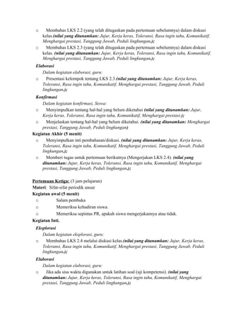 o Membahas LKS 2.2 (yang telah ditugaskan pada pertemuan sebelumnya) dalam diskusi
kelas.(nilai yang ditanamkan: Jujur, Kerja keras, Toleransi, Rasa ingin tahu, Komunikatif,
Menghargai prestasi, Tanggung Jawab, Peduli lingkungan.);
o Membahas LKS 2.3 (yang telah ditugaskan pada pertemuan sebelumnya) dalam diskusi
kelas. (nilai yang ditanamkan: Jujur, Kerja keras, Toleransi, Rasa ingin tahu, Komunikatif,
Menghargai prestasi, Tanggung Jawab, Peduli lingkungan.);
Elaborasi
Dalam kegiatan elaborasi, guru:
o Presentasi kelompok tentang LKS 2.3.(nilai yang ditanamkan: Jujur, Kerja keras,
Toleransi, Rasa ingin tahu, Komunikatif, Menghargai prestasi, Tanggung Jawab, Peduli
lingkungan.);
Konfirmasi
Dalam kegiatan konfirmasi, Siswa:
o Menyimpulkan tentang hal-hal yang belum diketahui (nilai yang ditanamkan: Jujur,
Kerja keras, Toleransi, Rasa ingin tahu, Komunikatif, Menghargai prestasi.);
o Menjelaskan tentang hal-hal yang belum diketahui. (nilai yang ditanamkan: Menghargai
prestasi, Tanggung Jawab, Peduli lingkungan)
Kegiatan Akhir (5 menit)
o Menyimpulkan inti pembahasan/diskusi. (nilai yang ditanamkan: Jujur, Kerja keras,
Toleransi, Rasa ingin tahu, Komunikatif, Menghargai prestasi, Tanggung Jawab, Peduli
lingkungan.);
o Memberi tugas untuk pertemuan berikutnya (Mengerjakan LKS 2.4). (nilai yang
ditanamkan: Jujur, Kerja keras, Toleransi, Rasa ingin tahu, Komunikatif, Menghargai
prestasi, Tanggung Jawab, Peduli lingkungan.);
Pertemuan Ketiga: (3 jam pelajaran)
Materi: Sifat-sifat periodik unsur
Kegiatan awal (5 menit)
o Salam pembuka
o Memeriksa kehadiran siswa.
o Memeriksa sepintas PR, apakah siswa mengerjakannya atau tidak.
Kegiatan Inti.
Eksplorasi
Dalam kegiatan eksplorasi, guru:
o Membahas LKS 2.4 melalui diskusi kelas.(nilai yang ditanamkan: Jujur, Kerja keras,
Toleransi, Rasa ingin tahu, Komunikatif, Menghargai prestasi, Tanggung Jawab, Peduli
lingkungan.);
Elaborasi
Dalam kegiatan elaborasi, guru:
o Jika ada sisa waktu digunakan untuk latihan soal (uji kompetensi). (nilai yang
ditanamkan: Jujur, Kerja keras, Toleransi, Rasa ingin tahu, Komunikatif, Menghargai
prestasi, Tanggung Jawab, Peduli lingkungan.);
 