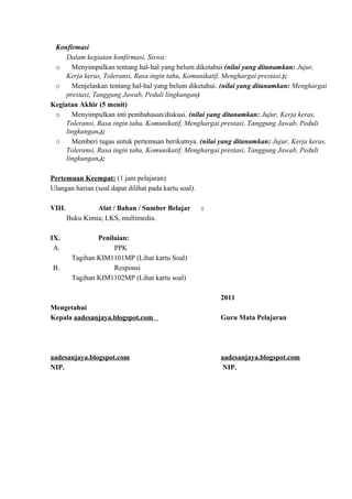 Konfirmasi
Dalam kegiatan konfirmasi, Siswa:
o Menyimpulkan tentang hal-hal yang belum diketahui (nilai yang ditanamkan: Jujur,
Kerja keras, Toleransi, Rasa ingin tahu, Komunikatif, Menghargai prestasi.);
o Menjelaskan tentang hal-hal yang belum diketahui. (nilai yang ditanamkan: Menghargai
prestasi, Tanggung Jawab, Peduli lingkungan)
Kegiatan Akhir (5 menit)
o Menyimpulkan inti pembahasan/diskusi. (nilai yang ditanamkan: Jujur, Kerja keras,
Toleransi, Rasa ingin tahu, Komunikatif, Menghargai prestasi, Tanggung Jawab, Peduli
lingkungan.);
o Memberi tugas untuk pertemuan berikutnya. (nilai yang ditanamkan: Jujur, Kerja keras,
Toleransi, Rasa ingin tahu, Komunikatif, Menghargai prestasi, Tanggung Jawab, Peduli
lingkungan.);
Pertemuan Keempat: (1 jam pelajaran)
Ulangan harian (soal dapat dilihat pada kartu soal).
VIII. Alat / Bahan / Sumber Belajar :
Buku Kimia; LKS, multimedia.
IX. Penilaian:
A. PPK
Tagihan KIM1101MP (Lihat kartu Soal)
B. Responsi
Tagihan KIM1102MP (Lihat kartu soal)
2011
Mengetahui
Kepala aadesanjaya.blogspot.com Guru Mata Pelajaran
aadesanjaya.blogspot.com aadesanjaya.blogspot.com
NIP. NIP.
 