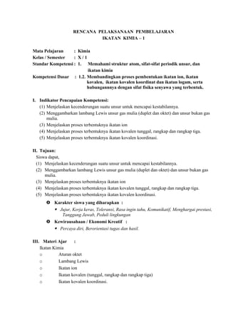 RENCANA PELAKSANAAN PEMBELAJARAN
IKATAN KIMIA – 1
Mata Pelajaran : Kimia
Kelas / Semester : X / 1
Standar Kompetensi : 1. Memahami struktur atom, sifat-sifat periodik unsur, dan
ikatan kimia
Kompetensi Dasar : 1.2. Membandingkan proses pembentukan ikatan ion, ikatan
kovalen, ikatan kovalen koordinat dan ikatan logam, serta
hubungannnya dengan sifat fisika senyawa yang terbentuk.
I. Indikator Pencapaian Kompetensi:
(1) Menjelaskan kecenderungan suatu unsur untuk mencapai kestabilannya.
(2) Menggambarkan lambang Lewis unsur gas mulia (duplet dan oktet) dan unsur bukan gas
mulia.
(3) Menjelaskan proses terbentuknya ikatan ion
(4) Menjelaskan proses terbentuknya ikatan kovalen tunggal, rangkap dan rangkap tiga.
(5) Menjelaskan proses terbentuknya ikatan kovalen koordinasi.
II. Tujuan:
Siswa dapat,
(1) Menjelaskan kecenderungan suatu unsur untuk mencapai kestabilannya.
(2) Menggambarkan lambang Lewis unsur gas mulia (duplet dan oktet) dan unsur bukan gas
mulia.
(3) Menjelaskan proses terbentuknya ikatan ion
(4) Menjelaskan proses terbentuknya ikatan kovalen tunggal, rangkap dan rangkap tiga.
(5) Menjelaskan proses terbentuknya ikatan kovalen koordinasi.
 Karakter siswa yang diharapkan :
 Jujur, Kerja keras, Toleransi, Rasa ingin tahu, Komunikatif, Menghargai prestasi,
Tanggung Jawab, Peduli lingkungan
 Kewirausahaan / Ekonomi Kreatif :
 Percaya diri, Berorientasi tugas dan hasil.
III. Materi Ajar :
Ikatan Kimia
o Aturan oktet
o Lambang Lewis
o Ikatan ion
o Ikatan kovalen (tunggal, rangkap dan rangkap tiga)
o Ikatan kovalen koordinasi.
 