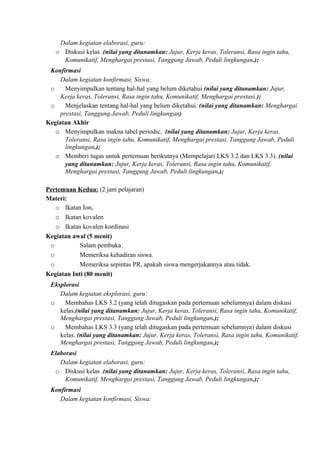 Dalam kegiatan elaborasi, guru:
o Diskusi kelas .(nilai yang ditanamkan: Jujur, Kerja keras, Toleransi, Rasa ingin tahu,
Komunikatif, Menghargai prestasi, Tanggung Jawab, Peduli lingkungan.);
Konfirmasi
Dalam kegiatan konfirmasi, Siswa:
o Menyimpulkan tentang hal-hal yang belum diketahui (nilai yang ditanamkan: Jujur,
Kerja keras, Toleransi, Rasa ingin tahu, Komunikatif, Menghargai prestasi.);
o Menjelaskan tentang hal-hal yang belum diketahui. (nilai yang ditanamkan: Menghargai
prestasi, Tanggung Jawab, Peduli lingkungan)
Kegiatan Akhir
o Menyimpulkan makna tabel periodic. (nilai yang ditanamkan: Jujur, Kerja keras,
Toleransi, Rasa ingin tahu, Komunikatif, Menghargai prestasi, Tanggung Jawab, Peduli
lingkungan.);
o Memberi tugas untuk pertemuan berikutnya (Mempelajari LKS 3.2 dan LKS 3.3). (nilai
yang ditanamkan: Jujur, Kerja keras, Toleransi, Rasa ingin tahu, Komunikatif,
Menghargai prestasi, Tanggung Jawab, Peduli lingkungan.);
Pertemuan Kedua: (2 jam pelajaran)
Materi:
o Ikatan Ion,
o Ikatan kovalen
o Ikatan kovalen kordinasi
Kegiatan awal (5 menit)
o Salam pembuka.
o Memeriksa kehadiran siswa.
o Memeriksa sepintas PR, apakah siswa mengerjakannya atau tidak.
Kegiatan Inti (80 menit)
Eksplorasi
Dalam kegiatan eksplorasi, guru:
o Membahas LKS 3.2 (yang telah ditugaskan pada pertemuan sebelumnya) dalam diskusi
kelas.(nilai yang ditanamkan: Jujur, Kerja keras, Toleransi, Rasa ingin tahu, Komunikatif,
Menghargai prestasi, Tanggung Jawab, Peduli lingkungan.);
o Membahas LKS 3.3 (yang telah ditugaskan pada pertemuan sebelumnya) dalam diskusi
kelas. (nilai yang ditanamkan: Jujur, Kerja keras, Toleransi, Rasa ingin tahu, Komunikatif,
Menghargai prestasi, Tanggung Jawab, Peduli lingkungan.);
Elaborasi
Dalam kegiatan elaborasi, guru:
o Diskusi kelas .(nilai yang ditanamkan: Jujur, Kerja keras, Toleransi, Rasa ingin tahu,
Komunikatif, Menghargai prestasi, Tanggung Jawab, Peduli lingkungan.);
Konfirmasi
Dalam kegiatan konfirmasi, Siswa:
 