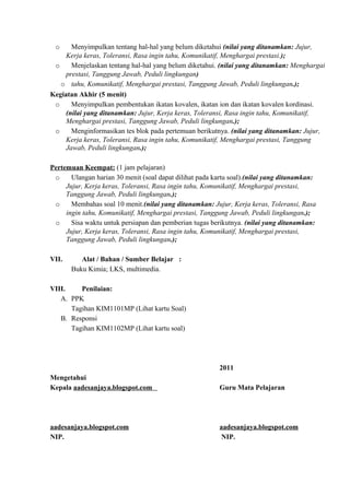 o Menyimpulkan tentang hal-hal yang belum diketahui (nilai yang ditanamkan: Jujur,
Kerja keras, Toleransi, Rasa ingin tahu, Komunikatif, Menghargai prestasi.);
o Menjelaskan tentang hal-hal yang belum diketahui. (nilai yang ditanamkan: Menghargai
prestasi, Tanggung Jawab, Peduli lingkungan)
o tahu, Komunikatif, Menghargai prestasi, Tanggung Jawab, Peduli lingkungan.);
Kegiatan Akhir (5 menit)
o Menyimpulkan pembentukan ikatan kovalen, ikatan ion dan ikatan kovalen kordinasi.
(nilai yang ditanamkan: Jujur, Kerja keras, Toleransi, Rasa ingin tahu, Komunikatif,
Menghargai prestasi, Tanggung Jawab, Peduli lingkungan.);
o Menginformasikan tes blok pada pertemuan berikutnya. (nilai yang ditanamkan: Jujur,
Kerja keras, Toleransi, Rasa ingin tahu, Komunikatif, Menghargai prestasi, Tanggung
Jawab, Peduli lingkungan.);
Pertemuan Keempat: (1 jam pelajaran)
o Ulangan harian 30 menit (soal dapat dilihat pada kartu soal).(nilai yang ditanamkan:
Jujur, Kerja keras, Toleransi, Rasa ingin tahu, Komunikatif, Menghargai prestasi,
Tanggung Jawab, Peduli lingkungan.);
o Membahas soal 10 menit.(nilai yang ditanamkan: Jujur, Kerja keras, Toleransi, Rasa
ingin tahu, Komunikatif, Menghargai prestasi, Tanggung Jawab, Peduli lingkungan.);
o Sisa waktu untuk persiapan dan pemberian tugas berikutnya. (nilai yang ditanamkan:
Jujur, Kerja keras, Toleransi, Rasa ingin tahu, Komunikatif, Menghargai prestasi,
Tanggung Jawab, Peduli lingkungan.);
VII. Alat / Bahan / Sumber Belajar :
Buku Kimia; LKS, multimedia.
VIII. Penilaian:
A. PPK
Tagihan KIM1101MP (Lihat kartu Soal)
B. Responsi
Tagihan KIM1102MP (Lihat kartu soal)
2011
Mengetahui
Kepala aadesanjaya.blogspot.com Guru Mata Pelajaran
aadesanjaya.blogspot.com aadesanjaya.blogspot.com
NIP. NIP.
 
