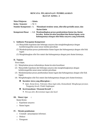 RENCANA PELAKSANAAN PEMBELAJARAN
IKATAN KIMIA - 2
Mata Pelajaran : Kimia
Kelas / Semester : X / 1
Standar Kompetensi : 1. Memahami struktur atom, sifat-sifat periodik unsur, dan
ikatan kimia
Kompetensi Dasar : 1.2. Membandingkan proses pembentukan ikatan ion, ikatan
kovalen, ikatan kovalen koordinat dan ikatan logam, serta
hubungannnya dengan sifat fisika senyawa yang terbentuk.
I. Indikator Pencapaian Kompetensi:
(1) Menyelidiki kepolaran dari beberapa senyawa dan menghubungkannya dengan
keelektronegatifan unsur-unsur melalui percobaan
(2) Mendeskripsikan proses pembentukan ikatan logam dan hubungannnya dengan sifat fisik
logam
(3) Menghubungkan sifat fisis materi dan hubungannnya dengan jenis ikatan kimianya.
II. Tujuan:
Siswa dapat,
(1) Menjelaskan proses terbentuknya ikatan kovalen koordinasi
(2) Menyelidiki kepolaran dari beberapa senyawa dan menghubungkannya dengan
kelektronegatifan unsur-unsur melalui percobaan
(3) Mendeskripsikan proses pembentukan ikatan logam dan hubungannnya dengan sifat fisik
logam
(4) Menghubungkan sifat fisis materi dan hubungannnya dengan jenis ikatan kimianya.
 Karakter siswa yang diharapkan :
 Jujur, Kerja keras, Toleransi, Rasa ingin tahu, Komunikatif, Menghargai prestasi,
Tanggung Jawab, Peduli lingkungan
 Kewirausahaan / Ekonomi Kreatif :
 Percaya diri, Berorientasi tugas dan hasil.
III. Materi Ajar :
Ikatan Kimia
o Kepolaran senyawa
o Ikatan logam
IV. Metode pendekatan:
o Ceramah / penyampaian informasi.
o Diskusi
o Penugasan
 