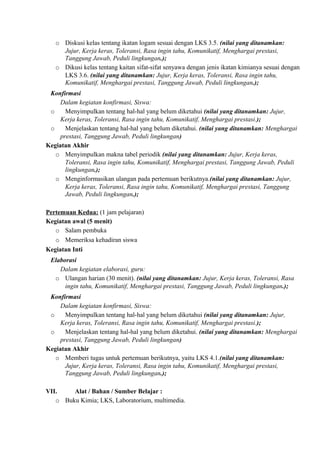 o Diskusi kelas tentang ikatan logam sesuai dengan LKS 3.5. (nilai yang ditanamkan:
Jujur, Kerja keras, Toleransi, Rasa ingin tahu, Komunikatif, Menghargai prestasi,
Tanggung Jawab, Peduli lingkungan.);
o Dikusi kelas tentang kaitan sifat-sifat senyawa dengan jenis ikatan kimianya sesuai dengan
LKS 3.6. (nilai yang ditanamkan: Jujur, Kerja keras, Toleransi, Rasa ingin tahu,
Komunikatif, Menghargai prestasi, Tanggung Jawab, Peduli lingkungan.);
Konfirmasi
Dalam kegiatan konfirmasi, Siswa:
o Menyimpulkan tentang hal-hal yang belum diketahui (nilai yang ditanamkan: Jujur,
Kerja keras, Toleransi, Rasa ingin tahu, Komunikatif, Menghargai prestasi.);
o Menjelaskan tentang hal-hal yang belum diketahui. (nilai yang ditanamkan: Menghargai
prestasi, Tanggung Jawab, Peduli lingkungan)
Kegiatan Akhir
o Menyimpulkan makna tabel periodik (nilai yang ditanamkan: Jujur, Kerja keras,
Toleransi, Rasa ingin tahu, Komunikatif, Menghargai prestasi, Tanggung Jawab, Peduli
lingkungan.);
o Menginformasikan ulangan pada pertemuan berikutnya.(nilai yang ditanamkan: Jujur,
Kerja keras, Toleransi, Rasa ingin tahu, Komunikatif, Menghargai prestasi, Tanggung
Jawab, Peduli lingkungan.);
Pertemuan Kedua: (1 jam pelajaran)
Kegiatan awal (5 menit)
o Salam pembuka
o Memeriksa kehadiran siswa
Kegiatan Inti
Elaborasi
Dalam kegiatan elaborasi, guru:
o Ulangan harian (30 menit). (nilai yang ditanamkan: Jujur, Kerja keras, Toleransi, Rasa
ingin tahu, Komunikatif, Menghargai prestasi, Tanggung Jawab, Peduli lingkungan.);
Konfirmasi
Dalam kegiatan konfirmasi, Siswa:
o Menyimpulkan tentang hal-hal yang belum diketahui (nilai yang ditanamkan: Jujur,
Kerja keras, Toleransi, Rasa ingin tahu, Komunikatif, Menghargai prestasi.);
o Menjelaskan tentang hal-hal yang belum diketahui. (nilai yang ditanamkan: Menghargai
prestasi, Tanggung Jawab, Peduli lingkungan)
Kegiatan Akhir
o Memberi tugas untuk pertemuan berikutnya, yaitu LKS 4.1.(nilai yang ditanamkan:
Jujur, Kerja keras, Toleransi, Rasa ingin tahu, Komunikatif, Menghargai prestasi,
Tanggung Jawab, Peduli lingkungan.);
VII. Alat / Bahan / Sumber Belajar :
o Buku Kimia; LKS, Laboratorium, multimedia.
 