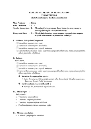 RENCANA PELAKSANAAN PEMBELAJARAN
STOIKIOMETRI-1
(Tata Nama Senyawa dan Persamaan Reaksi)
Mata Pelajaran : Kimia
Kelas / Semester : X / 1
Standar Kompetensi : 2. Memahami hukum-hukum dasar kimia dan penerapannya
dalam perhitungan kimia (Stoikiometri)
Kompetensi dasar : 2.1. Mendeskripsikan tata nama senyawa anorganik dan senyawa
organik sederhana serta persamaan reaksinya.
I. Indikator Pencapaian Kompetensi:
(1) Menuliskan nama senyawa biner
(2) Menuliskan nama senyawa poliatomik
(3) Menuliskan nama senyawa organik sederhana
(4) Menyetarakan persamaan reaksi sedewrhanadengan diberikan nama-nama zat yang terlibat
dalam reaksi atau sebaliknya.
II. Tujuan:
Siswa dapat,
(1) Menuliskan nama senyawa biner
(2) Menuliskan nama senyawa poliatomik
(3) Menuliskan nama senyawa organik sederhana
(4) Menyetarakan persamaan reaksi sedewrhanadengan diberikan nama-nama zat yang terlibat
dalam reaksi atau sebaliknya.
 Karakter siswa yang diharapkan :
 Jujur, Kerja keras, Toleransi, Rasa ingin tahu, Komunikatif, Menghargai prestasi,
Tanggung Jawab, Peduli lingkungan
 Kewirausahaan / Ekonomi Kreatif :
 Percaya diri, Berorientasi tugas dan hasil.
III. Materi Ajar :
Stoikiometri-1
o Tatan nama senyawa biner
o Tata nama senyawa poliatomik
o Tata nama senyawa organik sederhana
o Penulisan dan penyetaraan persamaan reaksi
IV. Metode pendekatan:
o Ceramah / penyampaian informasi.
 