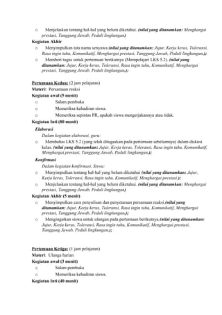o Menjelaskan tentang hal-hal yang belum diketahui. (nilai yang ditanamkan: Menghargai
prestasi, Tanggung Jawab, Peduli lingkungan)
Kegiatan Akhir
o Menyimpulkan tata nama senyawa.(nilai yang ditanamkan: Jujur, Kerja keras, Toleransi,
Rasa ingin tahu, Komunikatif, Menghargai prestasi, Tanggung Jawab, Peduli lingkungan.);
o Memberi tugas untuk pertemuan berikutnya (Mempelajari LKS 5.2). (nilai yang
ditanamkan: Jujur, Kerja keras, Toleransi, Rasa ingin tahu, Komunikatif, Menghargai
prestasi, Tanggung Jawab, Peduli lingkungan.);
Pertemuan Kedua: (2 jam pelajaran)
Materi: Persamaan reaksi
Kegiatan awal (5 menit)
o Salam pembuka
o Memeriksa kehadiran siswa.
o Memeriksa sepintas PR, apakah siswa mengerjakannya atau tidak.
Kegiatan Inti (80 menit)
Elaborasi
Dalam kegiatan elaborasi, guru:
o Membahas LKS 5.2 (yang telah ditugaskan pada pertemuan sebelumnya) dalam diskusi
kelas. (nilai yang ditanamkan: Jujur, Kerja keras, Toleransi, Rasa ingin tahu, Komunikatif,
Menghargai prestasi, Tanggung Jawab, Peduli lingkungan.);
Konfirmasi
Dalam kegiatan konfirmasi, Siswa:
o Menyimpulkan tentang hal-hal yang belum diketahui (nilai yang ditanamkan: Jujur,
Kerja keras, Toleransi, Rasa ingin tahu, Komunikatif, Menghargai prestasi.);
o Menjelaskan tentang hal-hal yang belum diketahui. (nilai yang ditanamkan: Menghargai
prestasi, Tanggung Jawab, Peduli lingkungan)
Kegiatan Akhir (5 menit)
o Menyimpulkan cara penyulisan dan penyetaraan persamaan reaksi.(nilai yang
ditanamkan: Jujur, Kerja keras, Toleransi, Rasa ingin tahu, Komunikatif, Menghargai
prestasi, Tanggung Jawab, Peduli lingkungan.);
o Mengingatkan siswa untuk ulangan pada pertemuan berikutnya.(nilai yang ditanamkan:
Jujur, Kerja keras, Toleransi, Rasa ingin tahu, Komunikatif, Menghargai prestasi,
Tanggung Jawab, Peduli lingkungan.);
Pertemuan Ketiga: (1 jam pelajaran)
Materi: Ulanga harian
Kegiatan awal (3 menit)
o Salam pembuka
o Memeriksa kehadiran siswa.
Kegiatan Inti (40 menit)
 