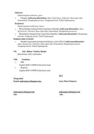 Elaborasi
Dalam kegiatan elaborasi, guru:
o Ulangan. (nilai yang ditanamkan: Jujur, Kerja keras, Toleransi, Rasa ingin tahu,
Komunikatif, Menghargai prestasi, Tanggung Jawab, Peduli lingkungan.);
Konfirmasi
Dalam kegiatan konfirmasi, Siswa:
o Menyimpulkan tentang hal-hal yang belum diketahui (nilai yang ditanamkan: Jujur,
Kerja keras, Toleransi, Rasa ingin tahu, Komunikatif, Menghargai prestasi.);
o Menjelaskan tentang hal-hal yang belum diketahui. (nilai yang ditanamkan: Menghargai
prestasi, Tanggung Jawab, Peduli lingkungan)
Kegiatan akhir (2 menit)
o Memberi tugasuntuk pertemuan berikutnya, yaitu LKS 6.3.(nilai yang ditanamkan:
Jujur, Kerja keras, Toleransi, Rasa ingin tahu, Komunikatif, Menghargai prestasi,
Tanggung Jawab, Peduli lingkungan.);
VII. Alat / Bahan / Sumber Belajar
Buku Kimia; LKS, multimedia.
VIII. Penilaian:
o PPK
Tagihan KIM-1108MP (Lihat kartu Soal)
o Responsi
Tagihan KIM-1109MP (Lihat kartu soal)
2011
Mengetahui
Kepala aadesanjaya.blogspot.com Guru Mata Pelajaran
aadesanjaya.blogspot.com aadesanjaya.blogspot.com
NIP. NIP.
 