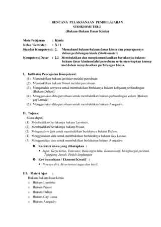 RENCANA PELAKSANAAN PEMBELAJARAN
STOIKIOMETRI-2
(Hukum-Hukum Dasar Kimia)
Mata Pelajaran : Kimia
Kelas / Semester : X / 1
Standar Kompetensi : 2. Memahami hukum-hukum dasar kimia dan penerapannya
dalam perhitungan kimia (Stoikiometri)
Kompetensi Dasar : 2.2 Membuktikan dan mengkomunikasikan berlakunya hukum-
hukum dasar kimiamelalui percobaan serta menerapkan konsep
mol dalam menyelesaikan perhitungan kimia.
I. Indikator Pencapaian Kompetensi:
(1) Membuktikan hukum lavoisier melalui percobaan
(2) Membuktikan hukum Proust melalui percobaan
(3) Menganalsis senyawa untuk membuktikan berlakunya hukum kelipatan perbandingan
(Hukum Dalton)
(4) Menggunakan data percobaan untuk membuktikan hukum perbandingan volum (Hukum
gay Lussac)
(5) Menggunakan data percobaan untuk membuktikan hukum Avogadro.
II. Tujuan:
Siswa dapat,
(1) Membuktikan berlakunya hukum Lavoisier.
(2) Membuktikan berlakunya hukum Proust.
(3) Menganalisis data untuk membuktikan berlakunya hukum Dalton.
(4) Menggunakan data untuk membuktikan berlakuknya hukum Gay Lussac.
(5) Menggunakan data untuk membuktikan berlakunya hukum Avogadro.
 Karakter siswa yang diharapkan :
 Jujur, Kerja keras, Toleransi, Rasa ingin tahu, Komunikatif, Menghargai prestasi,
Tanggung Jawab, Peduli lingkungan
 Kewirausahaan / Ekonomi Kreatif :
 Percaya diri, Berorientasi tugas dan hasil.
III. Materi Ajar :
Hukum-hukum dasar kimia
o Hukum Lavoisier
o Hukum Proust
o Hukum Dalton
o Hukum Gay Lussa
o Hukum Avogadro
 