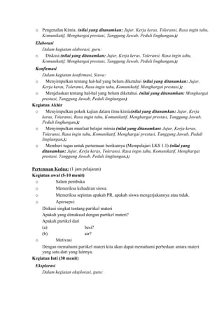 o Pengenalan Kimia. (nilai yang ditanamkan: Jujur, Kerja keras, Toleransi, Rasa ingin tahu,
Komunikatif, Menghargai prestasi, Tanggung Jawab, Peduli lingkungan.);
Elaborasi
Dalam kegiatan elaborasi, guru:
o Diskusi.(nilai yang ditanamkan: Jujur, Kerja keras, Toleransi, Rasa ingin tahu,
Komunikatif, Menghargai prestasi, Tanggung Jawab, Peduli lingkungan.);
Konfirmasi
Dalam kegiatan konfirmasi, Siswa:
o Menyimpulkan tentang hal-hal yang belum diketahui (nilai yang ditanamkan: Jujur,
Kerja keras, Toleransi, Rasa ingin tahu, Komunikatif, Menghargai prestasi.);
o Menjelaskan tentang hal-hal yang belum diketahui. (nilai yang ditanamkan: Menghargai
prestasi, Tanggung Jawab, Peduli lingkungan)
Kegiatan Akhir
o Menyimpulkan pokok kajian dalam ilmu kimia(nilai yang ditanamkan: Jujur, Kerja
keras, Toleransi, Rasa ingin tahu, Komunikatif, Menghargai prestasi, Tanggung Jawab,
Peduli lingkungan.);
o Menyimpulkan manfaat belajar mimia (nilai yang ditanamkan: Jujur, Kerja keras,
Toleransi, Rasa ingin tahu, Komunikatif, Menghargai prestasi, Tanggung Jawab, Peduli
lingkungan.);
o Memberi tugas untuk pertemuan berikutnya (Mempelajari LKS 1.1) (nilai yang
ditanamkan: Jujur, Kerja keras, Toleransi, Rasa ingin tahu, Komunikatif, Menghargai
prestasi, Tanggung Jawab, Peduli lingkungan.);
Pertemuan Kedua: (1 jam pelajaran)
Kegiatan awal (5-10 menit)
o Salam pembuka
o Memeriksa kehadiran siswa.
o Memeriksa sepintas apakah PR, apakah siswa mengerjakannya atau tidak.
o Apersepsi:
Diskusi singkat tentang partikel materi
Apakah yang dimaksud dengan partikel materi?
Apakah partikel dari
(a) besi?
(b) air?
o Motivasi
Dengan memahami partikel materi kita akan dapat memahami perbedaan antara materi
yang satu dari yang lainnya.
Kegiatan Inti (30 menit)
Eksplorasi
Dalam kegiatan eksplorasi, guru:
 