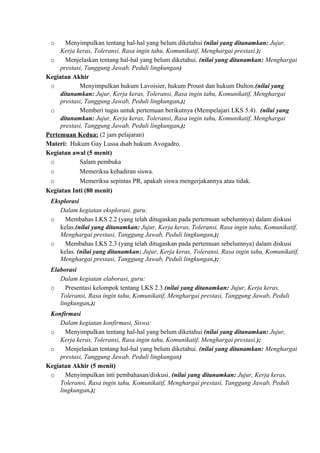 o Menyimpulkan tentang hal-hal yang belum diketahui (nilai yang ditanamkan: Jujur,
Kerja keras, Toleransi, Rasa ingin tahu, Komunikatif, Menghargai prestasi.);
o Menjelaskan tentang hal-hal yang belum diketahui. (nilai yang ditanamkan: Menghargai
prestasi, Tanggung Jawab, Peduli lingkungan)
Kegiatan Akhir
o Menyimpulkan hukum Lavoisier, hukum Proust dan hukum Dalton.(nilai yang
ditanamkan: Jujur, Kerja keras, Toleransi, Rasa ingin tahu, Komunikatif, Menghargai
prestasi, Tanggung Jawab, Peduli lingkungan.);
o Memberi tugas untuk pertemuan berikutnya (Mempelajari LKS 5.4). (nilai yang
ditanamkan: Jujur, Kerja keras, Toleransi, Rasa ingin tahu, Komunikatif, Menghargai
prestasi, Tanggung Jawab, Peduli lingkungan.);
Pertemuan Kedua: (2 jam pelajaran)
Materi: Hukum Gay Lussa dsab hukum Avogadro.
Kegiatan awal (5 menit)
o Salam pembuka
o Memeriksa kehadiran siswa.
o Memeriksa sepintas PR, apakah siswa mengerjakannya atau tidak.
Kegiatan Inti (80 menit)
Eksplorasi
Dalam kegiatan eksplorasi, guru:
o Membahas LKS 2.2 (yang telah ditugaskan pada pertemuan sebelumnya) dalam diskusi
kelas.(nilai yang ditanamkan: Jujur, Kerja keras, Toleransi, Rasa ingin tahu, Komunikatif,
Menghargai prestasi, Tanggung Jawab, Peduli lingkungan.);
o Membahas LKS 2.3 (yang telah ditugaskan pada pertemuan sebelumnya) dalam diskusi
kelas. (nilai yang ditanamkan: Jujur, Kerja keras, Toleransi, Rasa ingin tahu, Komunikatif,
Menghargai prestasi, Tanggung Jawab, Peduli lingkungan.);
Elaborasi
Dalam kegiatan elaborasi, guru:
o Presentasi kelompok tentang LKS 2.3.(nilai yang ditanamkan: Jujur, Kerja keras,
Toleransi, Rasa ingin tahu, Komunikatif, Menghargai prestasi, Tanggung Jawab, Peduli
lingkungan.);
Konfirmasi
Dalam kegiatan konfirmasi, Siswa:
o Menyimpulkan tentang hal-hal yang belum diketahui (nilai yang ditanamkan: Jujur,
Kerja keras, Toleransi, Rasa ingin tahu, Komunikatif, Menghargai prestasi.);
o Menjelaskan tentang hal-hal yang belum diketahui. (nilai yang ditanamkan: Menghargai
prestasi, Tanggung Jawab, Peduli lingkungan)
Kegiatan Akhir (5 menit)
o Menyimpulkan inti pembahasan/diskusi. (nilai yang ditanamkan: Jujur, Kerja keras,
Toleransi, Rasa ingin tahu, Komunikatif, Menghargai prestasi, Tanggung Jawab, Peduli
lingkungan.);
 