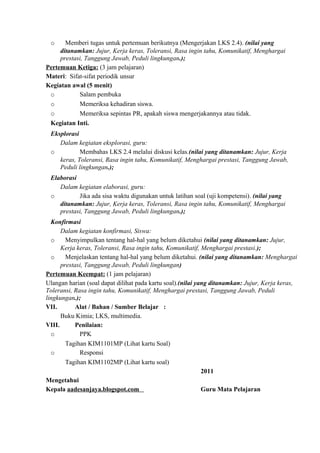 o Memberi tugas untuk pertemuan berikutnya (Mengerjakan LKS 2.4). (nilai yang
ditanamkan: Jujur, Kerja keras, Toleransi, Rasa ingin tahu, Komunikatif, Menghargai
prestasi, Tanggung Jawab, Peduli lingkungan.);
Pertemuan Ketiga: (3 jam pelajaran)
Materi: Sifat-sifat periodik unsur
Kegiatan awal (5 menit)
o Salam pembuka
o Memeriksa kehadiran siswa.
o Memeriksa sepintas PR, apakah siswa mengerjakannya atau tidak.
Kegiatan Inti.
Eksplorasi
Dalam kegiatan eksplorasi, guru:
o Membahas LKS 2.4 melalui diskusi kelas.(nilai yang ditanamkan: Jujur, Kerja
keras, Toleransi, Rasa ingin tahu, Komunikatif, Menghargai prestasi, Tanggung Jawab,
Peduli lingkungan.);
Elaborasi
Dalam kegiatan elaborasi, guru:
o Jika ada sisa waktu digunakan untuk latihan soal (uji kompetensi). (nilai yang
ditanamkan: Jujur, Kerja keras, Toleransi, Rasa ingin tahu, Komunikatif, Menghargai
prestasi, Tanggung Jawab, Peduli lingkungan.);
Konfirmasi
Dalam kegiatan konfirmasi, Siswa:
o Menyimpulkan tentang hal-hal yang belum diketahui (nilai yang ditanamkan: Jujur,
Kerja keras, Toleransi, Rasa ingin tahu, Komunikatif, Menghargai prestasi.);
o Menjelaskan tentang hal-hal yang belum diketahui. (nilai yang ditanamkan: Menghargai
prestasi, Tanggung Jawab, Peduli lingkungan)
Pertemuan Keempat: (1 jam pelajaran)
Ulangan harian (soal dapat dilihat pada kartu soal).(nilai yang ditanamkan: Jujur, Kerja keras,
Toleransi, Rasa ingin tahu, Komunikatif, Menghargai prestasi, Tanggung Jawab, Peduli
lingkungan.);
VII. Alat / Bahan / Sumber Belajar :
Buku Kimia; LKS, multimedia.
VIII. Penilaian:
o PPK
Tagihan KIM1101MP (Lihat kartu Soal)
o Responsi
Tagihan KIM1102MP (Lihat kartu soal)
2011
Mengetahui
Kepala aadesanjaya.blogspot.com Guru Mata Pelajaran
 