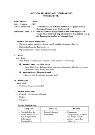 RENCANA PELAKSANAAN PEMBELAJARAN
STOIKIOMETRI-3
Mata Pelajaran : Kimia
Kelas / Semester : X / 1
Standar Kompetensi : 2. Memahami hukum-hukum dasar kimia dan penerapannya
dalam perhitungan kimia (Stoikiometri)
Kompetensi Dasar : 2.2 Membuktikan dan mengkomunikasikan berlakunya hukum-
hukum dasar kimiamelalui percobaan serta menerapkan konsep
mol dalam menyelesaikan perhitungan kimia
I. Indikator Pencapaian Kompetensi:
o Mengkonversikan jumlah mol dengan jumlah partikel , massa dan volum zat
o Menentukan kadar zat dalam senyawa
o Menentukan rumus empiris dan rumus molekul
II. Tujuan:
Siswa dapat,
o Menjelaskan kecenderungan suatu unsur untuk mencapai kestabilannya.
 Karakter siswa yang diharapkan :
 Jujur, Kerja keras, Toleransi, Rasa ingin tahu, Komunikatif, Menghargai prestasi,
Tanggung Jawab, Peduli lingkungan
 Kewirausahaan / Ekonomi Kreatif :
 Percaya diri, Berorientasi tugas dan hasil.
III. Materi Ajar :
Ikatan Kimia
o Struktur sistem periodik modern
IV. Metode pendekatan:
o Ceramah / penyampaian informasi.
o Diskusi
o Penugasan
Strategi Pembelajaran
Tatap Muka Terstruktur Mandiri
• Membuktikan dan
mengkomunikasikan
berlakunya hukum-
hukum dasar
kimiamelalui
• Diskusi informasi
konsep mol
• Siswa dapat
Mengkonversikan jumlah
mol dengan jumlah
partikel , massa dan
volum zat
 