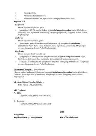 o Salam pembuka
o Memeriksa kehadiran siswa.
o Memeriksa sepintas PR, apakah siswa mengerjakannya atau tidak.
Kegiatan Inti.
Eksplorasi
Dalam kegiatan eksplorasi, guru:
o Membahas LKS 2.4 melalui diskusi kelas.(nilai yang ditanamkan: Jujur, Kerja keras,
Toleransi, Rasa ingin tahu, Komunikatif, Menghargai prestasi, Tanggung Jawab, Peduli
lingkungan.);
Elaborasi
Dalam kegiatan elaborasi, guru:
o Jika ada sisa waktu digunakan untuk latihan soal (uji kompetensi). (nilai yang
ditanamkan: Jujur, Kerja keras, Toleransi, Rasa ingin tahu, Komunikatif, Menghargai
prestasi, Tanggung Jawab, Peduli lingkungan.);
Konfirmasi
Dalam kegiatan konfirmasi, Siswa:
o Menyimpulkan tentang hal-hal yang belum diketahui (nilai yang ditanamkan: Jujur,
Kerja keras, Toleransi, Rasa ingin tahu, Komunikatif, Menghargai prestasi.);
o Menjelaskan tentang hal-hal yang belum diketahui. (nilai yang ditanamkan: Menghargai
prestasi, Tanggung Jawab, Peduli lingkungan)
Pertemuan Keempat: (1 jam pelajaran)
Ulangan harian (soal dapat dilihat pada kartu soal).(nilai yang ditanamkan: Jujur, Kerja keras,
Toleransi, Rasa ingin tahu, Komunikatif, Menghargai prestasi, Tanggung Jawab, Peduli
lingkungan.);
VI. Alat / Bahan / Sumber Belajar :
Buku Kimia; LKS, multimedia.
VII. Penilaian:
A. PPK
Tagihan KIM1101MP (Lihat kartu Soal)
B. Responsi
Tagihan KIM1102MP (Lihat kartu soal)
2011
Mengetahui
Kepala aadesanjaya.blogspot.com Guru Mata Pelajaran
 