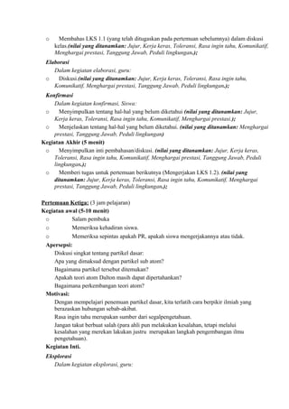 o Membahas LKS 1.1 (yang telah ditugaskan pada pertemuan sebelumnya) dalam diskusi
kelas.(nilai yang ditanamkan: Jujur, Kerja keras, Toleransi, Rasa ingin tahu, Komunikatif,
Menghargai prestasi, Tanggung Jawab, Peduli lingkungan.);
Elaborasi
Dalam kegiatan elaborasi, guru:
o Diskusi.(nilai yang ditanamkan: Jujur, Kerja keras, Toleransi, Rasa ingin tahu,
Komunikatif, Menghargai prestasi, Tanggung Jawab, Peduli lingkungan.);
Konfirmasi
Dalam kegiatan konfirmasi, Siswa:
o Menyimpulkan tentang hal-hal yang belum diketahui (nilai yang ditanamkan: Jujur,
Kerja keras, Toleransi, Rasa ingin tahu, Komunikatif, Menghargai prestasi.);
o Menjelaskan tentang hal-hal yang belum diketahui. (nilai yang ditanamkan: Menghargai
prestasi, Tanggung Jawab, Peduli lingkungan)
Kegiatan Akhir (5 menit)
o Menyimpulkan inti pembahasan/diskusi. (nilai yang ditanamkan: Jujur, Kerja keras,
Toleransi, Rasa ingin tahu, Komunikatif, Menghargai prestasi, Tanggung Jawab, Peduli
lingkungan.);
o Memberi tugas untuk pertemuan berikutnya (Mengerjakan LKS 1.2). (nilai yang
ditanamkan: Jujur, Kerja keras, Toleransi, Rasa ingin tahu, Komunikatif, Menghargai
prestasi, Tanggung Jawab, Peduli lingkungan.);
Pertemuan Ketiga: (3 jam pelajaran)
Kegiatan awal (5-10 menit)
o Salam pembuka
o Memeriksa kehadiran siswa.
o Memeriksa sepintas apakah PR, apakah siswa mengerjakannya atau tidak.
Apersepsi:
Diskusi singkat tentang partikel dasar:
Apa yang dimaksud dengan partikel sub atom?
Bagaimana partikel tersebut ditemukan?
Apakah teori atom Dalton masih dapat dipertahankan?
Bagaimana perkembangan teori atom?
Motivasi:
Dengan mempelajari penemuan partikel dasar, kita terlatih cara berpikir ilmiah yang
berazaskan hubungan sebab-akibat.
Rasa ingin tahu merupakan sumber dari segalpengetahuan.
Jangan takut berbuat salah (para ahli pun melakukan kesalahan, tetapi melalui
kesalahan yang merekan lakukan justru merupakan langkah pengembangan ilmu
pengetahuan).
Kegiatan Inti.
Eksplorasi
Dalam kegiatan eksplorasi, guru:
 