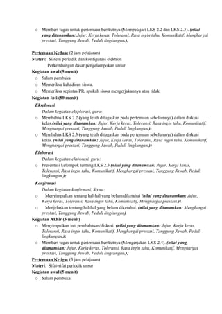 o Memberi tugas untuk pertemuan berikutnya (Mempelajari LKS 2.2 dan LKS 2.3). (nilai
yang ditanamkan: Jujur, Kerja keras, Toleransi, Rasa ingin tahu, Komunikatif, Menghargai
prestasi, Tanggung Jawab, Peduli lingkungan.);
Pertemuan Kedua: (2 jam pelajaran)
Materi: Sistem periodik dan konfigurasi elektron
Perkembangan dasar pengelompokan unsur
Kegiatan awal (5 menit)
o Salam pembuka
o Memeriksa kehadiran siswa.
o Memeriksa sepintas PR, apakah siswa mengerjakannya atau tidak.
Kegiatan Inti (80 menit)
Eksplorasi
Dalam kegiatan eksplorasi, guru:
o Membahas LKS 2.2 (yang telah ditugaskan pada pertemuan sebelumnya) dalam diskusi
kelas.(nilai yang ditanamkan: Jujur, Kerja keras, Toleransi, Rasa ingin tahu, Komunikatif,
Menghargai prestasi, Tanggung Jawab, Peduli lingkungan.);
o Membahas LKS 2.3 (yang telah ditugaskan pada pertemuan sebelumnya) dalam diskusi
kelas. (nilai yang ditanamkan: Jujur, Kerja keras, Toleransi, Rasa ingin tahu, Komunikatif,
Menghargai prestasi, Tanggung Jawab, Peduli lingkungan.);
Elaborasi
Dalam kegiatan elaborasi, guru:
o Presentasi kelompok tentang LKS 2.3.(nilai yang ditanamkan: Jujur, Kerja keras,
Toleransi, Rasa ingin tahu, Komunikatif, Menghargai prestasi, Tanggung Jawab, Peduli
lingkungan.);
Konfirmasi
Dalam kegiatan konfirmasi, Siswa:
o Menyimpulkan tentang hal-hal yang belum diketahui (nilai yang ditanamkan: Jujur,
Kerja keras, Toleransi, Rasa ingin tahu, Komunikatif, Menghargai prestasi.);
o Menjelaskan tentang hal-hal yang belum diketahui. (nilai yang ditanamkan: Menghargai
prestasi, Tanggung Jawab, Peduli lingkungan)
Kegiatan Akhir (5 menit)
o Menyimpulkan inti pembahasan/diskusi. (nilai yang ditanamkan: Jujur, Kerja keras,
Toleransi, Rasa ingin tahu, Komunikatif, Menghargai prestasi, Tanggung Jawab, Peduli
lingkungan.);
o Memberi tugas untuk pertemuan berikutnya (Mengerjakan LKS 2.4). (nilai yang
ditanamkan: Jujur, Kerja keras, Toleransi, Rasa ingin tahu, Komunikatif, Menghargai
prestasi, Tanggung Jawab, Peduli lingkungan.);
Pertemuan Ketiga: (3 jam pelajaran)
Materi: Sifat-sifat periodik unsur
Kegiatan awal (5 menit)
o Salam pembuka
 