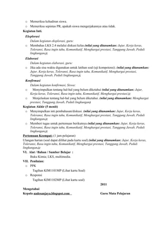 o Memeriksa kehadiran siswa.
o Memeriksa sepintas PR, apakah siswa mengerjakannya atau tidak.
Kegiatan Inti.
Eksplorasi
Dalam kegiatan eksplorasi, guru:
o Membahas LKS 2.4 melalui diskusi kelas.(nilai yang ditanamkan: Jujur, Kerja keras,
Toleransi, Rasa ingin tahu, Komunikatif, Menghargai prestasi, Tanggung Jawab, Peduli
lingkungan.);
Elaborasi
Dalam kegiatan elaborasi, guru:
o Jika ada sisa waktu digunakan untuk latihan soal (uji kompetensi). (nilai yang ditanamkan:
Jujur, Kerja keras, Toleransi, Rasa ingin tahu, Komunikatif, Menghargai prestasi,
Tanggung Jawab, Peduli lingkungan.);
Konfirmasi
Dalam kegiatan konfirmasi, Siswa:
o Menyimpulkan tentang hal-hal yang belum diketahui (nilai yang ditanamkan: Jujur,
Kerja keras, Toleransi, Rasa ingin tahu, Komunikatif, Menghargai prestasi.);
o Menjelaskan tentang hal-hal yang belum diketahui. (nilai yang ditanamkan: Menghargai
prestasi, Tanggung Jawab, Peduli lingkungan)
Kegiatan Akhir (5 menit)
o Menyimpulkan inti pembahasan/diskusi. (nilai yang ditanamkan: Jujur, Kerja keras,
Toleransi, Rasa ingin tahu, Komunikatif, Menghargai prestasi, Tanggung Jawab, Peduli
lingkungan.);
o Memberi tugas untuk pertemuan berikutnya (nilai yang ditanamkan: Jujur, Kerja keras,
Toleransi, Rasa ingin tahu, Komunikatif, Menghargai prestasi, Tanggung Jawab, Peduli
lingkungan.);
Pertemuan Keempat: (1 jam pelajaran)
Ulangan harian (soal dapat dilihat pada kartu soal).(nilai yang ditanamkan: Jujur, Kerja keras,
Toleransi, Rasa ingin tahu, Komunikatif, Menghargai prestasi, Tanggung Jawab, Peduli
lingkungan.);
VI. Alat / Bahan / Sumber Belajar :
Buku Kimia; LKS, multimedia.
VII. Penilaian:
o PPK
Tagihan KIM1101MP (Lihat kartu Soal)
o Responsi
Tagihan KIM1102MP (Lihat kartu soal)
2011
Mengetahui
Kepala aadesanjaya.blogspot.com Guru Mata Pelajaran
 