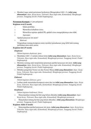 o Memberi tugas untuk pertemuan berikutnya (Mengerjakan LKS 1.3). (nilai yang
ditanamkan: Jujur, Kerja keras, Toleransi, Rasa ingin tahu, Komunikatif, Menghargai
prestasi, Tanggung Jawab, Peduli lingkungan.);
Pertemuan Keempat: (1 jam pelajaran)
Kegiatan awal (5 menit)
o Salam pembuka
o Memeriksa kehadiran siswa.
o Memeriksa sepintas apakah PR, apakah siswa mengerjakannya atau tidak.
o Apersepsi:
Apakah penyusun inti atom?
o Motivasi:
Pengetahuan tentang komposisi atom memberi pemahaman yang lebih baik tentang
perbedaan atara atom unrsur.
Kegiatan Inti (35 menit)
Eksplorasi
Dalam kegiatan eksplorasi, guru:
o Membahas LKS 1.3 melalui diskusi kelas.(nilai yang ditanamkan: Jujur, Kerja keras,
Toleransi, Rasa ingin tahu, Komunikatif, Menghargai prestasi, Tanggung Jawab, Peduli
lingkungan.);
o Meminta seorang anak menjelaskan penemuan partikel penyusun inti atom. (nilai yang
ditanamkan: Jujur, Kerja keras, Toleransi, Rasa ingin tahu, Komunikatif, Menghargai
prestasi, Tanggung Jawab, Peduli lingkungan.);
o Mebahas pengertian Nomor ato dan Nomor Massa (nilai yang ditanamkan: Jujur, Kerja
keras, Toleransi, Rasa ingin tahu, Komunikatif, Menghargai prestasi, Tanggung Jawab,
Peduli lingkungan.);
Elaborasi
Dalam kegiatan elaborasi, guru:
o Latihan untuk menentukan komposisi atom dan ion (nilai yang ditanamkan: Jujur, Kerja
keras, Toleransi, Rasa ingin tahu, Komunikatif, Menghargai prestasi, Tanggung Jawab,
Peduli lingkungan.);
Konfirmasi
Dalam kegiatan konfirmasi, Siswa:
o Menyimpulkan tentang hal-hal yang belum diketahui (nilai yang ditanamkan: Jujur,
Kerja keras, Toleransi, Rasa ingin tahu, Komunikatif, Menghargai prestasi.);
o Menjelaskan tentang hal-hal yang belum diketahui. (nilai yang ditanamkan: Menghargai
prestasi, Tanggung Jawab, Peduli lingkungan)
Kegiatan Akhir (5 menit)
o Menyimpulkan partikel penyusun inti atom. (nilai yang ditanamkan: Jujur, Kerja keras,
Toleransi, Rasa ingin tahu, Komunikatif, Menghargai prestasi, Tanggung Jawab, Peduli
lingkungan.);
 