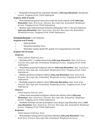 o Menjelaskan tentang hal-hal yang belum diketahui. (nilai yang ditanamkan: Menghargai
prestasi, Tanggung Jawab, Peduli lingkungan)
Kegiatan Akhir (5 menit)
o Menyimpulkan pengertian massa atom relatif dan massa molekul relatif.(nilai yang
ditanamkan: Jujur, Kerja keras, Toleransi, Rasa ingin tahu, Komunikatif, Menghargai
prestasi, Tanggung Jawab, Peduli lingkungan.);
o Memberi tugas untuk pertemuan berikutnya (Mengejakar LKS 1.5 dan uji kompetensi).
(nilai yang ditanamkan: Jujur, Kerja keras, Toleransi, Rasa ingin tahu, Komunikatif,
Menghargai prestasi, Tanggung Jawab, Peduli lingkungan.);
Pertemuan Keenam: (1 jam pelajaran)
Kegiatan awal (5 menit)
o Salam pembuka
o Memeriksa kehadiran siswa.
o Memeriksa sepintas apakah PR, apakah siswa mengerjakannya atau tidak.
Kegiatan Inti (35 menit)
Eksplorasi
Dalam kegiatan eksplorasi, guru:
o Membahas LKS 1.5 melalui diskusi kelas.(nilai yang ditanamkan: Jujur, Kerja keras,
Toleransi, Rasa ingin tahu, Komunikatif, Menghargai prestasi, Tanggung Jawab, Peduli
lingkungan.);
o Menjelaskan pengertian konfigurasi elektron. (nilai yang ditanamkan: Jujur, Kerja keras,
Toleransi, Rasa ingin tahu, Komunikatif, Menghargai prestasi, Tanggung Jawab, Peduli
lingkungan.);
o Mebahas penulisan konfigurasi elektron.(nilai yang ditanamkan: Jujur, Kerja keras,
Toleransi, Rasa ingin tahu, Komunikatif, Menghargai prestasi, Tanggung Jawab, Peduli
lingkungan.);
o Membahas pengertian elektron valensi.(nilai yang ditanamkan: Jujur, Kerja keras,
Toleransi, Rasa ingin tahu, Komunikatif, Menghargai prestasi, Tanggung Jawab, Peduli
lingkungan.);
Elaborasi
Dalam kegiatan elaborasi, guru:
o Latihan untuk menentukan konfigurasi elektron dan elektron valensi.(nilai yang
ditanamkan: Jujur, Kerja keras, Toleransi, Rasa ingin tahu, Komunikatif, Menghargai
prestasi, Tanggung Jawab, Peduli lingkungan.);
o Membahas beberapa soal dari uji komptensi (ssuai dengan yang ditanyakan siswa). (nilai
yang ditanamkan: Jujur, Kerja keras, Toleransi, Rasa ingin tahu, Komunikatif, Menghargai
prestasi, Tanggung Jawab, Peduli lingkungan.);
Konfirmasi
Dalam kegiatan konfirmasi, Siswa:
o Menyimpulkan tentang hal-hal yang belum diketahui (nilai yang ditanamkan: Jujur,
Kerja keras, Toleransi, Rasa ingin tahu, Komunikatif, Menghargai prestasi.);
 