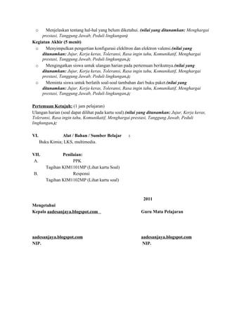 o Menjelaskan tentang hal-hal yang belum diketahui. (nilai yang ditanamkan: Menghargai
prestasi, Tanggung Jawab, Peduli lingkungan)
Kegiatan Akhir (5 menit)
o Menyimpulkan pengertian konfigurasi elekltron dan elektron valensi.(nilai yang
ditanamkan: Jujur, Kerja keras, Toleransi, Rasa ingin tahu, Komunikatif, Menghargai
prestasi, Tanggung Jawab, Peduli lingkungan.);
o Mengingatkan siswa untuk ulangan harian pada pertemuan berikutnya.(nilai yang
ditanamkan: Jujur, Kerja keras, Toleransi, Rasa ingin tahu, Komunikatif, Menghargai
prestasi, Tanggung Jawab, Peduli lingkungan.);
o Meminta siswa untuk berlatih soal-soal tambahan dari buku paket.(nilai yang
ditanamkan: Jujur, Kerja keras, Toleransi, Rasa ingin tahu, Komunikatif, Menghargai
prestasi, Tanggung Jawab, Peduli lingkungan.);
Pertemuan Ketujuh: (1 jam pelajaran)
Ulangan harian (soal dapat dilihat pada kartu soal).(nilai yang ditanamkan: Jujur, Kerja keras,
Toleransi, Rasa ingin tahu, Komunikatif, Menghargai prestasi, Tanggung Jawab, Peduli
lingkungan.);
VI. Alat / Bahan / Sumber Belajar :
Buku Kimia; LKS, multimedia.
VII. Penilaian:
A. PPK
Tagihan KIM1101MP (Lihat kartu Soal)
B. Responsi
Tagihan KIM1102MP (Lihat kartu soal)
2011
Mengetahui
Kepala aadesanjaya.blogspot.com Guru Mata Pelajaran
aadesanjaya.blogspot.com aadesanjaya.blogspot.com
NIP. NIP.
 