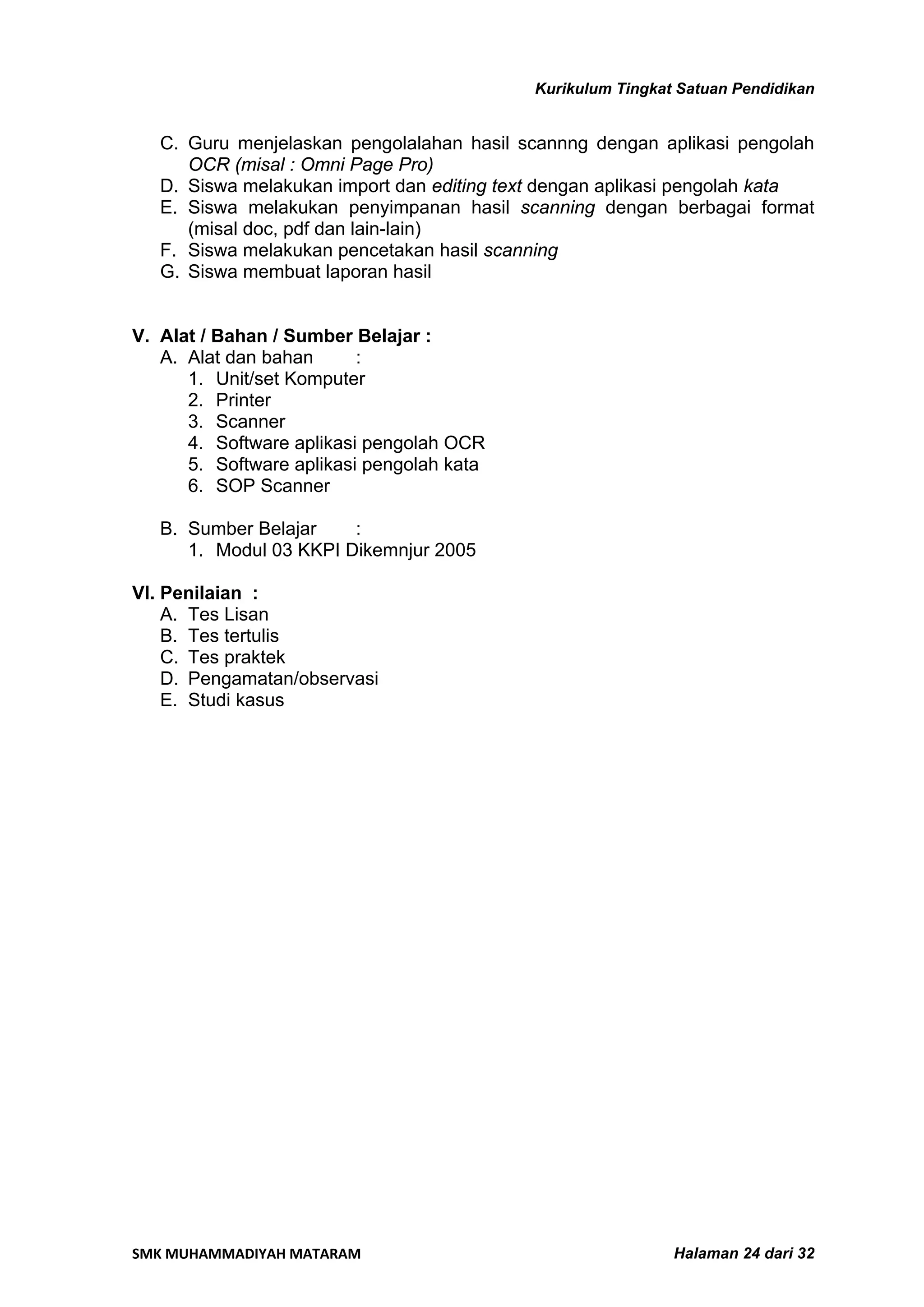 Kurikulum Tingkat Satuan Pendidikan


   C. Guru menjelaskan pengolalahan hasil scannng dengan aplikasi pengolah
      OCR (misal : Omni Page Pro)
   D. Siswa melakukan import dan editing text dengan aplikasi pengolah kata
   E. Siswa melakukan penyimpanan hasil scanning dengan berbagai format
      (misal doc, pdf dan lain-lain)
   F. Siswa melakukan pencetakan hasil scanning
   G. Siswa membuat laporan hasil


V. Alat / Bahan / Sumber Belajar :
   A. Alat dan bahan      :
      1. Unit/set Komputer
      2. Printer
      3. Scanner
      4. Software aplikasi pengolah OCR
      5. Software aplikasi pengolah kata
      6. SOP Scanner

   B. Sumber Belajar    :
      1. Modul 03 KKPI Dikemnjur 2005

VI. Penilaian :
    A. Tes Lisan
    B. Tes tertulis
    C. Tes praktek
    D. Pengamatan/observasi
    E. Studi kasus




SMK MUHAMMADIYAH MATARAM                                     Halaman 24 dari 32
 