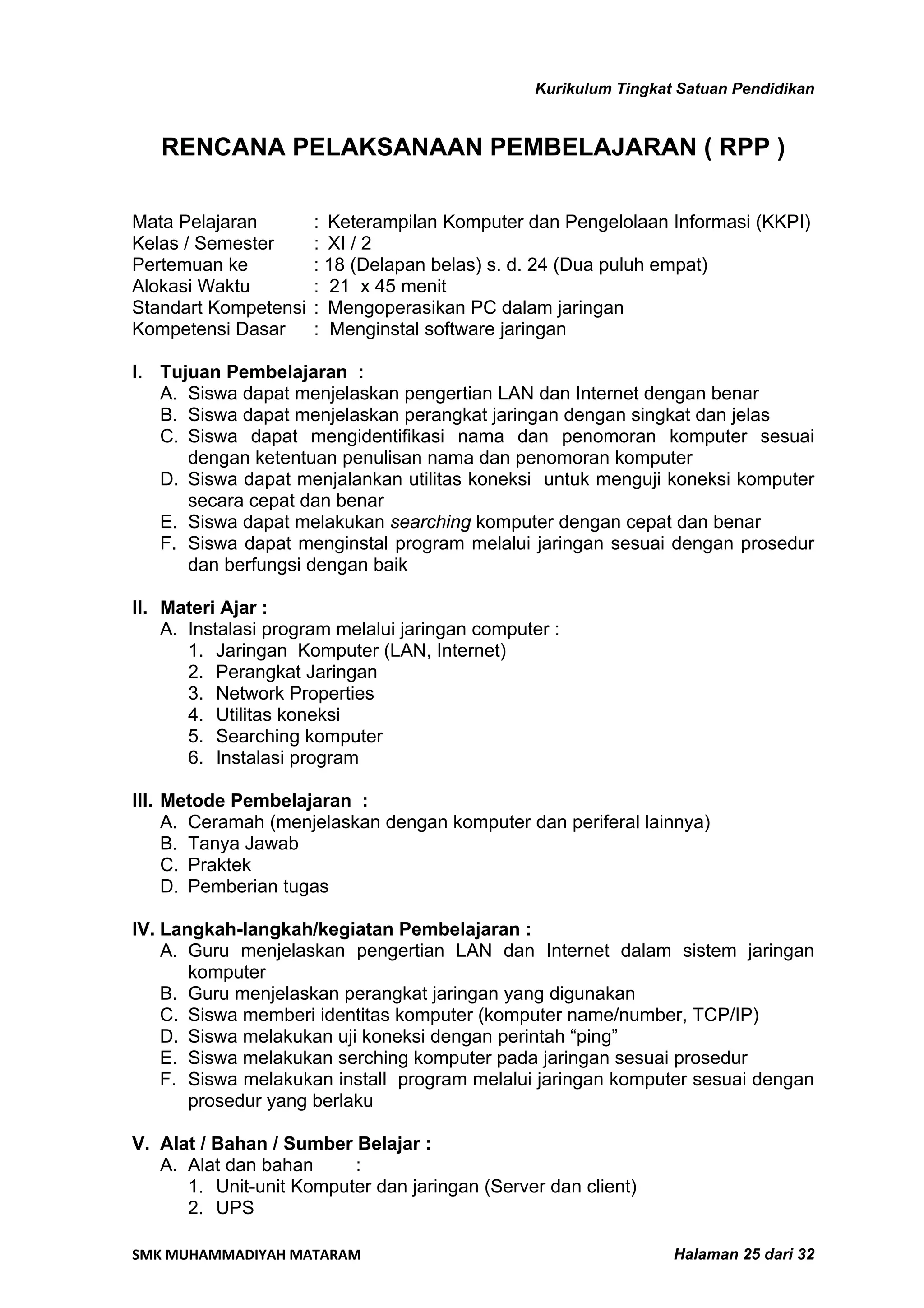 Kurikulum Tingkat Satuan Pendidikan


   RENCANA PELAKSANAAN PEMBELAJARAN ( RPP )

Mata Pelajaran        : Keterampilan Komputer dan Pengelolaan Informasi (KKPI)
Kelas / Semester      : XI / 2
Pertemuan ke          : 18 (Delapan belas) s. d. 24 (Dua puluh empat)
Alokasi Waktu         : 21 x 45 menit
Standart Kompetensi   : Mengoperasikan PC dalam jaringan
Kompetensi Dasar      : Menginstal software jaringan

I. Tujuan Pembelajaran :
   A. Siswa dapat menjelaskan pengertian LAN dan Internet dengan benar
   B. Siswa dapat menjelaskan perangkat jaringan dengan singkat dan jelas
   C. Siswa dapat mengidentifikasi nama dan penomoran komputer sesuai
      dengan ketentuan penulisan nama dan penomoran komputer
   D. Siswa dapat menjalankan utilitas koneksi untuk menguji koneksi komputer
      secara cepat dan benar
   E. Siswa dapat melakukan searching komputer dengan cepat dan benar
   F. Siswa dapat menginstal program melalui jaringan sesuai dengan prosedur
      dan berfungsi dengan baik

II. Materi Ajar :
    A. Instalasi program melalui jaringan computer :
       1. Jaringan Komputer (LAN, Internet)
       2. Perangkat Jaringan
       3. Network Properties
       4. Utilitas koneksi
       5. Searching komputer
       6. Instalasi program

III. Metode Pembelajaran :
     A. Ceramah (menjelaskan dengan komputer dan periferal lainnya)
     B. Tanya Jawab
     C. Praktek
     D. Pemberian tugas

IV. Langkah-langkah/kegiatan Pembelajaran :
    A. Guru menjelaskan pengertian LAN dan Internet dalam sistem jaringan
       komputer
    B. Guru menjelaskan perangkat jaringan yang digunakan
    C. Siswa memberi identitas komputer (komputer name/number, TCP/IP)
    D. Siswa melakukan uji koneksi dengan perintah “ping”
    E. Siswa melakukan serching komputer pada jaringan sesuai prosedur
    F. Siswa melakukan install program melalui jaringan komputer sesuai dengan
       prosedur yang berlaku

V. Alat / Bahan / Sumber Belajar :
   A. Alat dan bahan     :
      1. Unit-unit Komputer dan jaringan (Server dan client)
      2. UPS

SMK MUHAMMADIYAH MATARAM                                         Halaman 25 dari 32
 