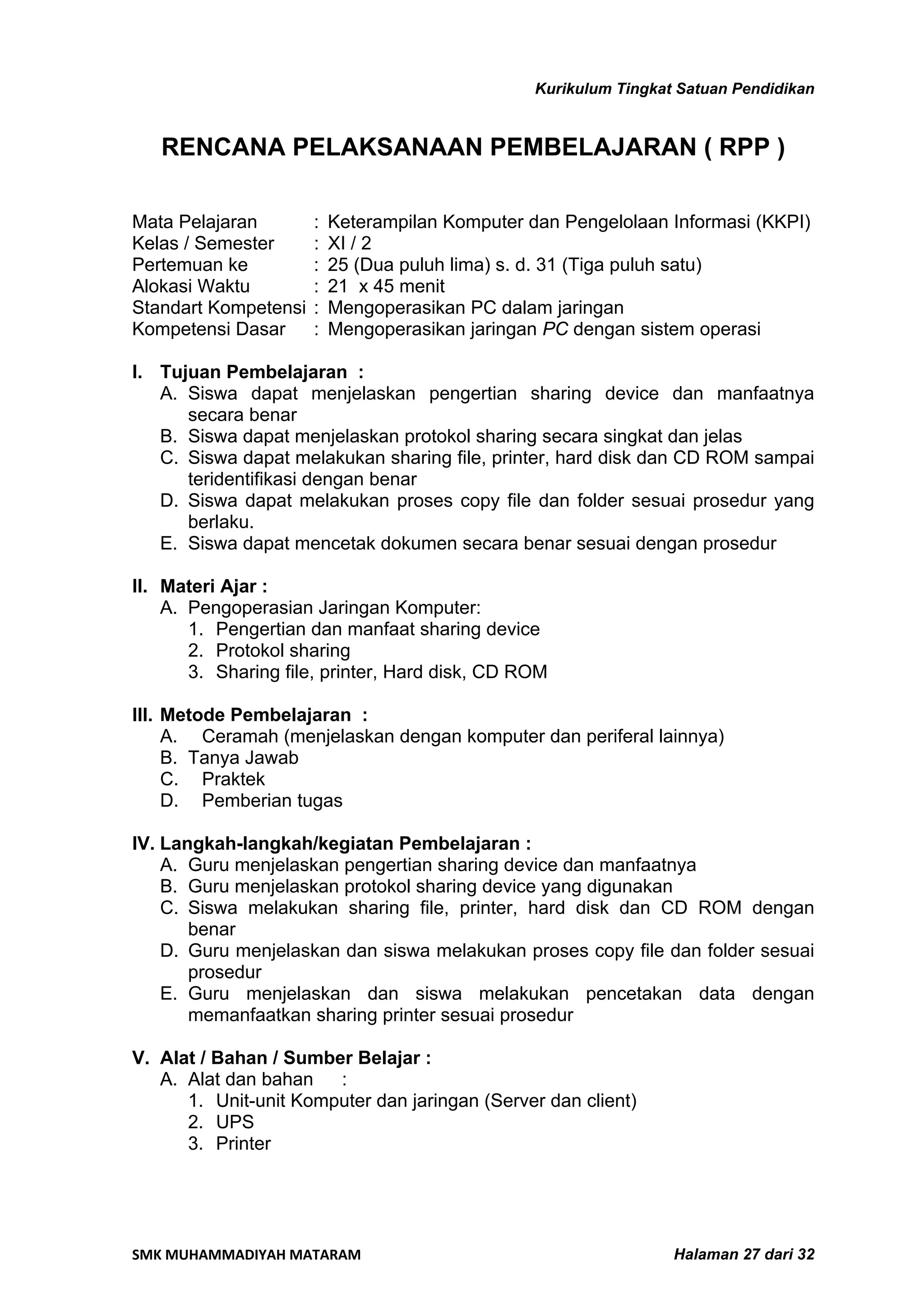 Kurikulum Tingkat Satuan Pendidikan


   RENCANA PELAKSANAAN PEMBELAJARAN ( RPP )

Mata Pelajaran        :   Keterampilan Komputer dan Pengelolaan Informasi (KKPI)
Kelas / Semester      :   XI / 2
Pertemuan ke          :   25 (Dua puluh lima) s. d. 31 (Tiga puluh satu)
Alokasi Waktu         :   21 x 45 menit
Standart Kompetensi   :   Mengoperasikan PC dalam jaringan
Kompetensi Dasar      :   Mengoperasikan jaringan PC dengan sistem operasi

I. Tujuan Pembelajaran :
   A. Siswa dapat menjelaskan pengertian sharing device dan manfaatnya
      secara benar
   B. Siswa dapat menjelaskan protokol sharing secara singkat dan jelas
   C. Siswa dapat melakukan sharing file, printer, hard disk dan CD ROM sampai
      teridentifikasi dengan benar
   D. Siswa dapat melakukan proses copy file dan folder sesuai prosedur yang
      berlaku.
   E. Siswa dapat mencetak dokumen secara benar sesuai dengan prosedur

II. Materi Ajar :
    A. Pengoperasian Jaringan Komputer:
       1. Pengertian dan manfaat sharing device
       2. Protokol sharing
       3. Sharing file, printer, Hard disk, CD ROM

III. Metode Pembelajaran :
     A. Ceramah (menjelaskan dengan komputer dan periferal lainnya)
     B. Tanya Jawab
     C. Praktek
     D. Pemberian tugas

IV. Langkah-langkah/kegiatan Pembelajaran :
    A. Guru menjelaskan pengertian sharing device dan manfaatnya
    B. Guru menjelaskan protokol sharing device yang digunakan
    C. Siswa melakukan sharing file, printer, hard disk dan CD ROM dengan
       benar
    D. Guru menjelaskan dan siswa melakukan proses copy file dan folder sesuai
       prosedur
    E. Guru menjelaskan dan siswa melakukan pencetakan data dengan
       memanfaatkan sharing printer sesuai prosedur

V. Alat / Bahan / Sumber Belajar :
   A. Alat dan bahan   :
      1. Unit-unit Komputer dan jaringan (Server dan client)
      2. UPS
      3. Printer




SMK MUHAMMADIYAH MATARAM                                          Halaman 27 dari 32
 
