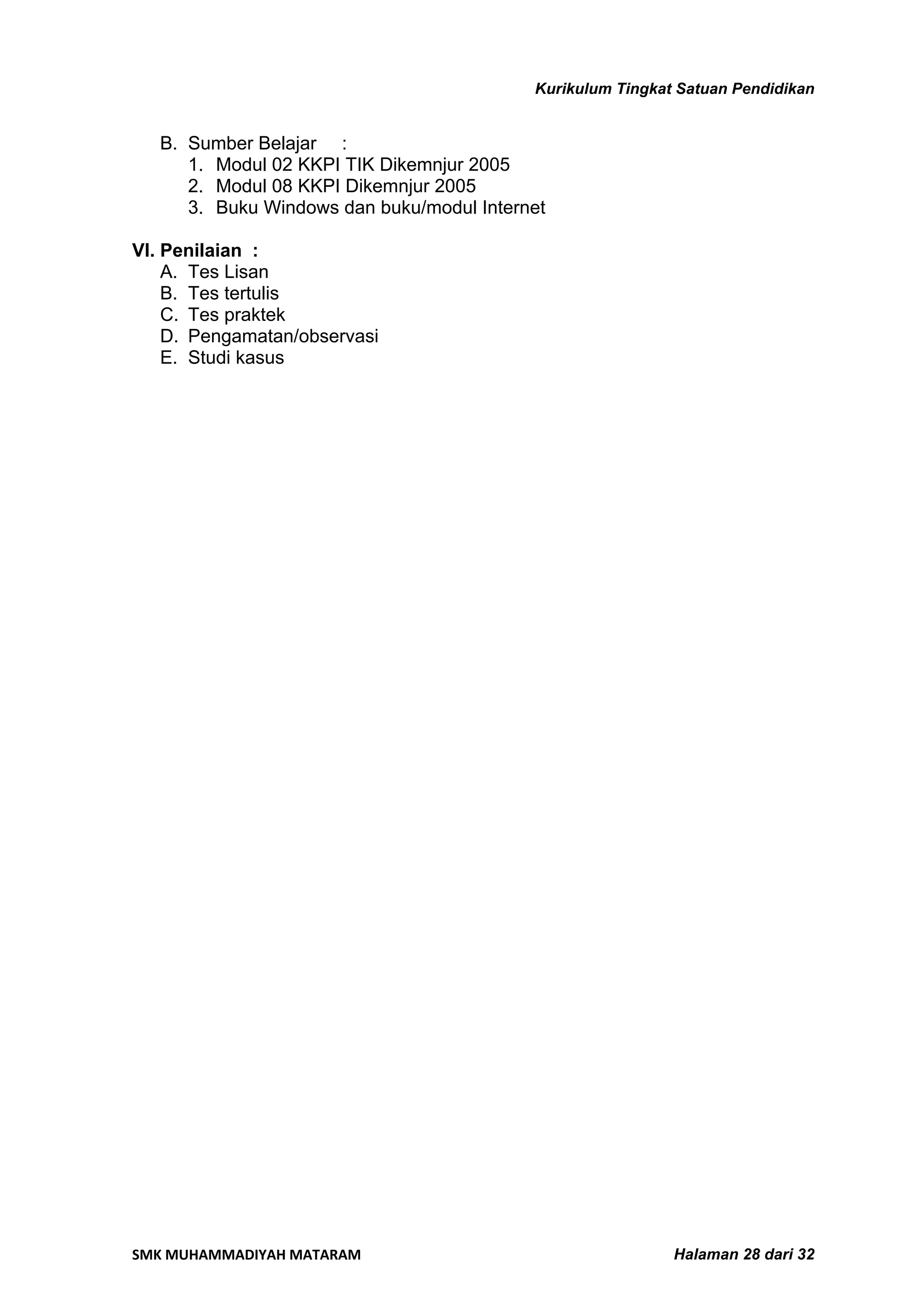 Kurikulum Tingkat Satuan Pendidikan


   B. Sumber Belajar :
      1. Modul 02 KKPI TIK Dikemnjur 2005
      2. Modul 08 KKPI Dikemnjur 2005
      3. Buku Windows dan buku/modul Internet

VI. Penilaian :
    A. Tes Lisan
    B. Tes tertulis
    C. Tes praktek
    D. Pengamatan/observasi
    E. Studi kasus




SMK MUHAMMADIYAH MATARAM                                    Halaman 28 dari 32
 