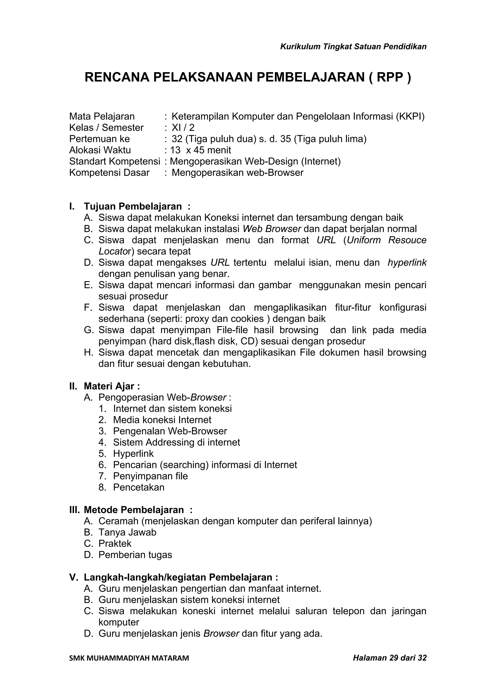 Kurikulum Tingkat Satuan Pendidikan


   RENCANA PELAKSANAAN PEMBELAJARAN ( RPP )

Mata Pelajaran        : Keterampilan Komputer dan Pengelolaan Informasi (KKPI)
Kelas / Semester      : XI / 2
Pertemuan ke          : 32 (Tiga puluh dua) s. d. 35 (Tiga puluh lima)
Alokasi Waktu         : 13 x 45 menit
Standart Kompetensi   : Mengoperasikan Web-Design (Internet)
Kompetensi Dasar      : Mengoperasikan web-Browser


I. Tujuan Pembelajaran :
   A. Siswa dapat melakukan Koneksi internet dan tersambung dengan baik
   B. Siswa dapat melakukan instalasi Web Browser dan dapat berjalan normal
   C. Siswa dapat menjelaskan menu dan format URL (Uniform Resouce
      Locator) secara tepat
   D. Siswa dapat mengakses URL tertentu melalui isian, menu dan hyperlink
      dengan penulisan yang benar.
   E. Siswa dapat mencari informasi dan gambar menggunakan mesin pencari
      sesuai prosedur
   F. Siswa dapat menjelaskan dan mengaplikasikan fitur-fitur konfigurasi
      sederhana (seperti: proxy dan cookies ) dengan baik
   G. Siswa dapat menyimpan File-file hasil browsing dan link pada media
      penyimpan (hard disk,flash disk, CD) sesuai dengan prosedur
   H. Siswa dapat mencetak dan mengaplikasikan File dokumen hasil browsing
      dan fitur sesuai dengan kebutuhan.

II. Materi Ajar :
    A. Pengoperasian Web-Browser :
       1. Internet dan sistem koneksi
       2. Media koneksi Internet
       3. Pengenalan Web-Browser
       4. Sistem Addressing di internet
       5. Hyperlink
       6. Pencarian (searching) informasi di Internet
       7. Penyimpanan file
       8. Pencetakan

III. Metode Pembelajaran :
     A. Ceramah (menjelaskan dengan komputer dan periferal lainnya)
     B. Tanya Jawab
     C. Praktek
     D. Pemberian tugas

V. Langkah-langkah/kegiatan Pembelajaran :
   A. Guru menjelaskan pengertian dan manfaat internet.
   B. Guru menjelaskan sistem koneksi internet
   C. Siswa melakukan koneski internet melalui saluran telepon dan jaringan
      komputer
   D. Guru menjelaskan jenis Browser dan fitur yang ada.

SMK MUHAMMADIYAH MATARAM                                          Halaman 29 dari 32
 