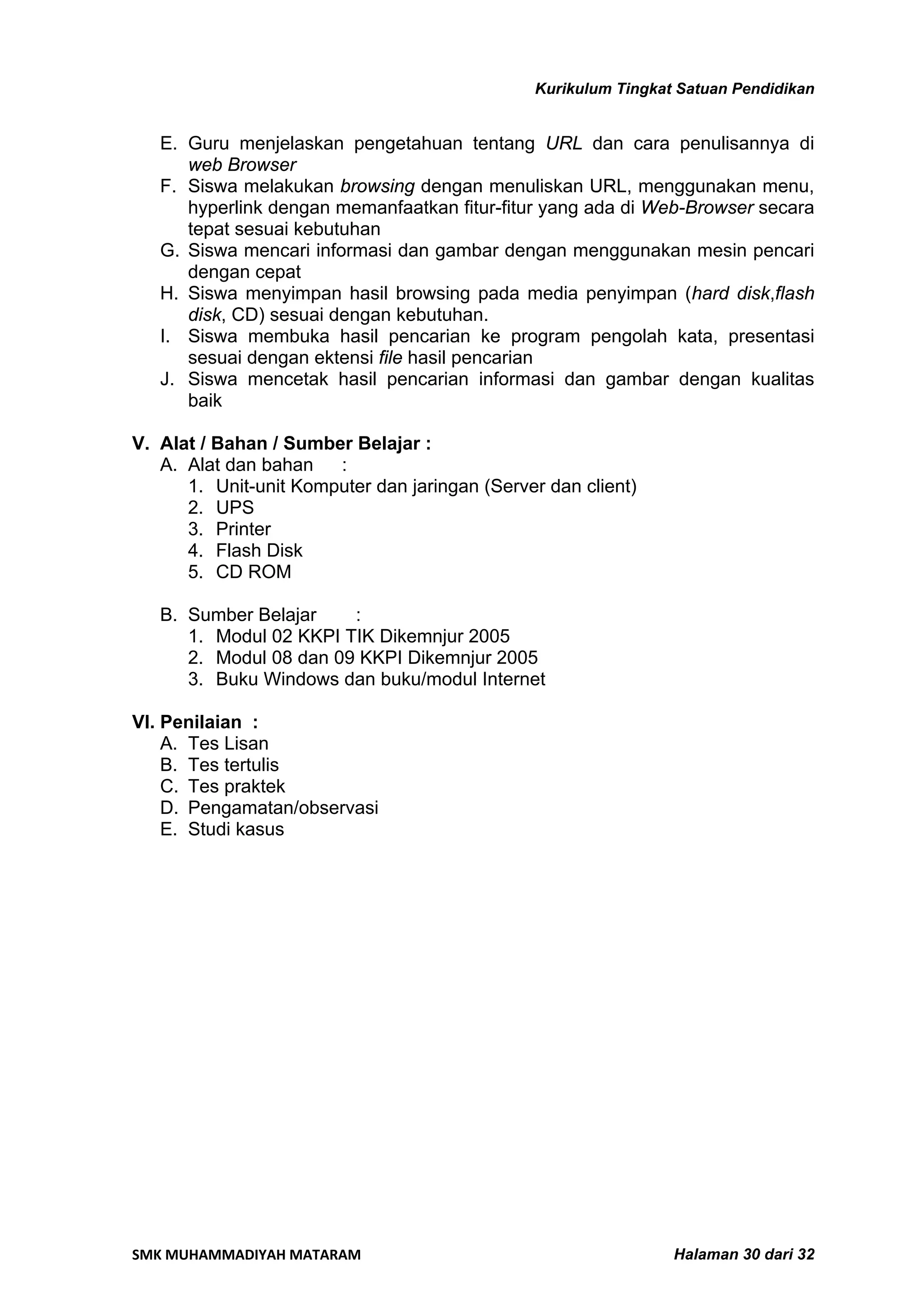 Kurikulum Tingkat Satuan Pendidikan


   E. Guru menjelaskan pengetahuan tentang URL dan cara penulisannya di
      web Browser
   F. Siswa melakukan browsing dengan menuliskan URL, menggunakan menu,
      hyperlink dengan memanfaatkan fitur-fitur yang ada di Web-Browser secara
      tepat sesuai kebutuhan
   G. Siswa mencari informasi dan gambar dengan menggunakan mesin pencari
      dengan cepat
   H. Siswa menyimpan hasil browsing pada media penyimpan (hard disk,flash
      disk, CD) sesuai dengan kebutuhan.
   I. Siswa membuka hasil pencarian ke program pengolah kata, presentasi
      sesuai dengan ektensi file hasil pencarian
   J. Siswa mencetak hasil pencarian informasi dan gambar dengan kualitas
      baik

V. Alat / Bahan / Sumber Belajar :
   A. Alat dan bahan   :
      1. Unit-unit Komputer dan jaringan (Server dan client)
      2. UPS
      3. Printer
      4. Flash Disk
      5. CD ROM

   B. Sumber Belajar    :
      1. Modul 02 KKPI TIK Dikemnjur 2005
      2. Modul 08 dan 09 KKPI Dikemnjur 2005
      3. Buku Windows dan buku/modul Internet

VI. Penilaian :
    A. Tes Lisan
    B. Tes tertulis
    C. Tes praktek
    D. Pengamatan/observasi
    E. Studi kasus




SMK MUHAMMADIYAH MATARAM                                        Halaman 30 dari 32
 