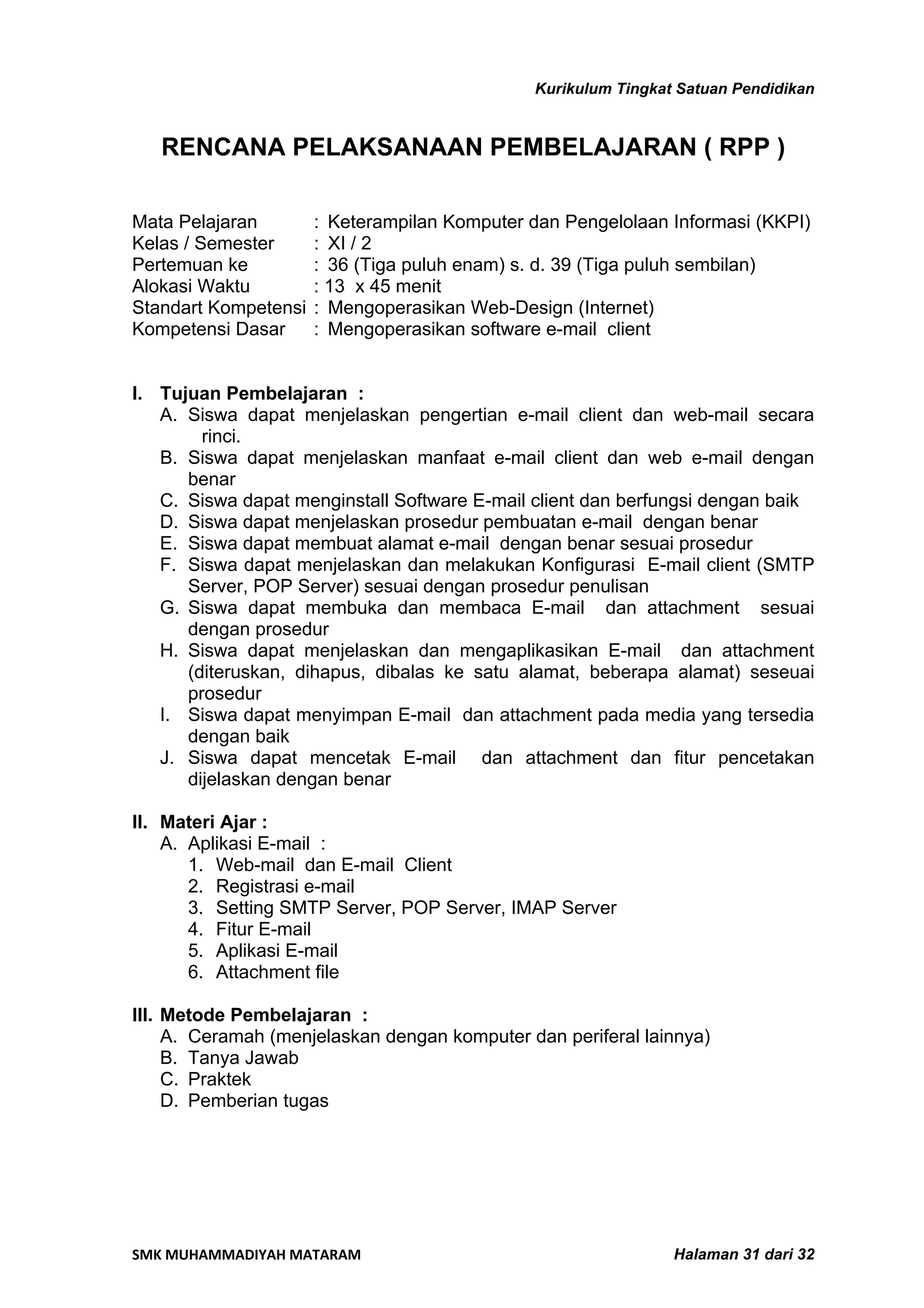 Kurikulum Tingkat Satuan Pendidikan


   RENCANA PELAKSANAAN PEMBELAJARAN ( RPP )

Mata Pelajaran        : Keterampilan Komputer dan Pengelolaan Informasi (KKPI)
Kelas / Semester      : XI / 2
Pertemuan ke          : 36 (Tiga puluh enam) s. d. 39 (Tiga puluh sembilan)
Alokasi Waktu         : 13 x 45 menit
Standart Kompetensi   : Mengoperasikan Web-Design (Internet)
Kompetensi Dasar      : Mengoperasikan software e-mail client


I. Tujuan Pembelajaran :
   A. Siswa dapat menjelaskan pengertian e-mail client dan web-mail secara
        rinci.
   B. Siswa dapat menjelaskan manfaat e-mail client dan web e-mail dengan
      benar
   C. Siswa dapat menginstall Software E-mail client dan berfungsi dengan baik
   D. Siswa dapat menjelaskan prosedur pembuatan e-mail dengan benar
   E. Siswa dapat membuat alamat e-mail dengan benar sesuai prosedur
   F. Siswa dapat menjelaskan dan melakukan Konfigurasi E-mail client (SMTP
      Server, POP Server) sesuai dengan prosedur penulisan
   G. Siswa dapat membuka dan membaca E-mail dan attachment sesuai
      dengan prosedur
   H. Siswa dapat menjelaskan dan mengaplikasikan E-mail dan attachment
      (diteruskan, dihapus, dibalas ke satu alamat, beberapa alamat) seseuai
      prosedur
   I. Siswa dapat menyimpan E-mail dan attachment pada media yang tersedia
      dengan baik
   J. Siswa dapat mencetak E-mail dan attachment dan fitur pencetakan
      dijelaskan dengan benar

II. Materi Ajar :
    A. Aplikasi E-mail :
       1. Web-mail dan E-mail Client
       2. Registrasi e-mail
       3. Setting SMTP Server, POP Server, IMAP Server
       4. Fitur E-mail
       5. Aplikasi E-mail
       6. Attachment file

III. Metode Pembelajaran :
     A. Ceramah (menjelaskan dengan komputer dan periferal lainnya)
     B. Tanya Jawab
     C. Praktek
     D. Pemberian tugas




SMK MUHAMMADIYAH MATARAM                                       Halaman 31 dari 32
 