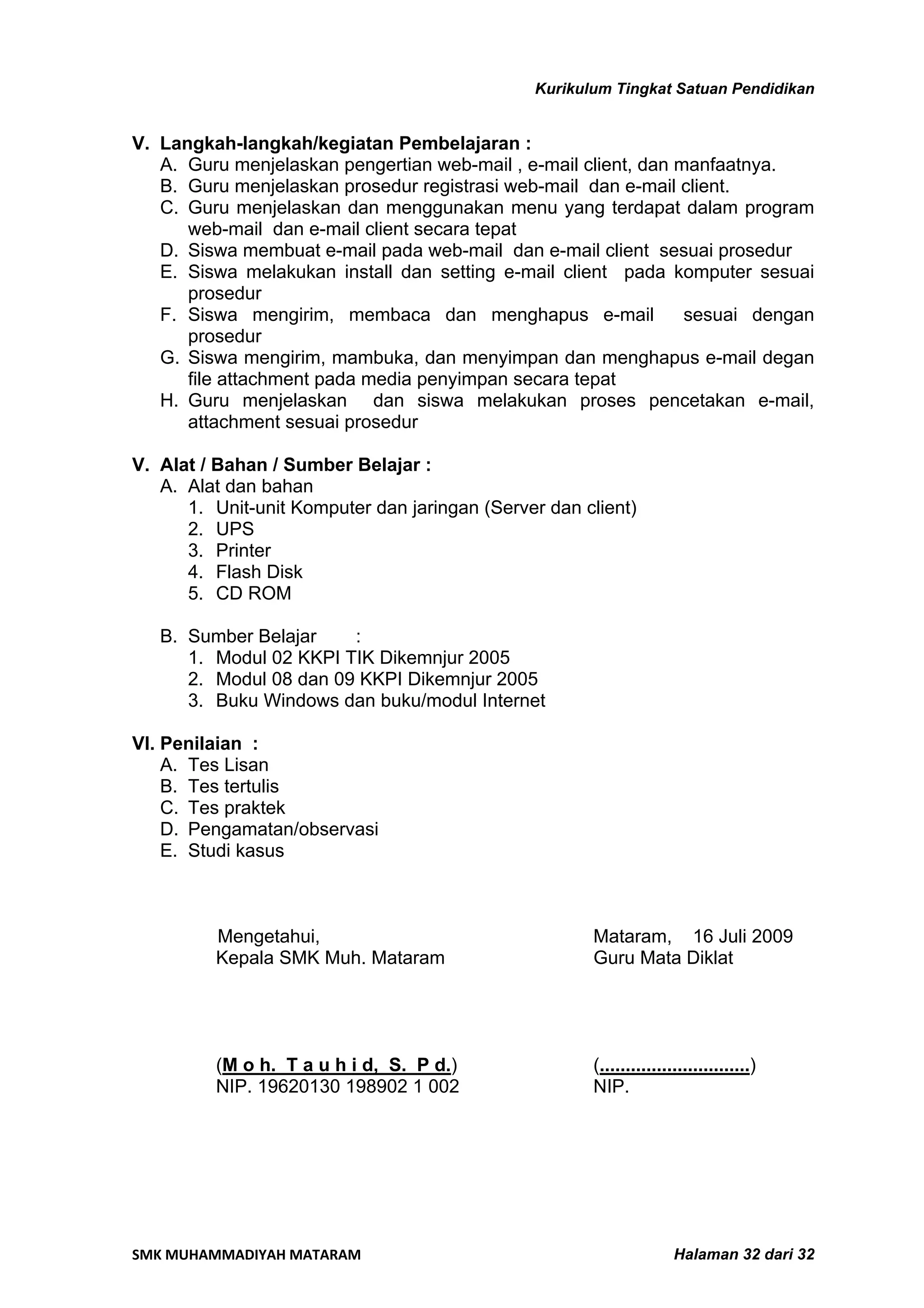 Kurikulum Tingkat Satuan Pendidikan


V. Langkah-langkah/kegiatan Pembelajaran :
   A. Guru menjelaskan pengertian web-mail , e-mail client, dan manfaatnya.
   B. Guru menjelaskan prosedur registrasi web-mail dan e-mail client.
   C. Guru menjelaskan dan menggunakan menu yang terdapat dalam program
      web-mail dan e-mail client secara tepat
   D. Siswa membuat e-mail pada web-mail dan e-mail client sesuai prosedur
   E. Siswa melakukan install dan setting e-mail client pada komputer sesuai
      prosedur
   F. Siswa mengirim, membaca dan menghapus e-mail               sesuai dengan
      prosedur
   G. Siswa mengirim, mambuka, dan menyimpan dan menghapus e-mail degan
      file attachment pada media penyimpan secara tepat
   H. Guru menjelaskan dan siswa melakukan proses pencetakan e-mail,
      attachment sesuai prosedur

V. Alat / Bahan / Sumber Belajar :
   A. Alat dan bahan
      1. Unit-unit Komputer dan jaringan (Server dan client)
      2. UPS
      3. Printer
      4. Flash Disk
      5. CD ROM

   B. Sumber Belajar    :
      1. Modul 02 KKPI TIK Dikemnjur 2005
      2. Modul 08 dan 09 KKPI Dikemnjur 2005
      3. Buku Windows dan buku/modul Internet

VI. Penilaian :
    A. Tes Lisan
    B. Tes tertulis
    C. Tes praktek
    D. Pengamatan/observasi
    E. Studi kasus



         Mengetahui,                                  Mataram, 16 Juli 2009
         Kepala SMK Muh. Mataram                      Guru Mata Diklat




         (M o h. T a u h i d, S. P d.)                (.............................)
         NIP. 19620130 198902 1 002                   NIP.




SMK MUHAMMADIYAH MATARAM                                             Halaman 32 dari 32
 