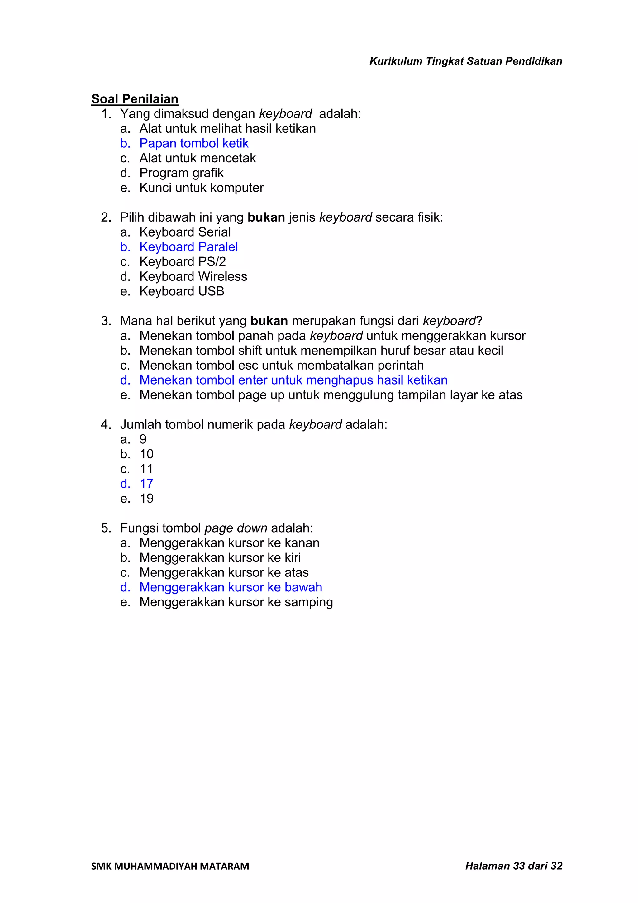 Kurikulum Tingkat Satuan Pendidikan


Soal Penilaian
 1. Yang dimaksud dengan keyboard adalah:
    a. Alat untuk melihat hasil ketikan
    b. Papan tombol ketik
    c. Alat untuk mencetak
    d. Program grafik
    e. Kunci untuk komputer

 2. Pilih dibawah ini yang bukan jenis keyboard secara fisik:
    a. Keyboard Serial
    b. Keyboard Paralel
    c. Keyboard PS/2
    d. Keyboard Wireless
    e. Keyboard USB

 3. Mana hal berikut yang bukan merupakan fungsi dari keyboard?
    a. Menekan tombol panah pada keyboard untuk menggerakkan kursor
    b. Menekan tombol shift untuk menempilkan huruf besar atau kecil
    c. Menekan tombol esc untuk membatalkan perintah
    d. Menekan tombol enter untuk menghapus hasil ketikan
    e. Menekan tombol page up untuk menggulung tampilan layar ke atas

 4. Jumlah tombol numerik pada keyboard adalah:
    a. 9
    b. 10
    c. 11
    d. 17
    e. 19

 5. Fungsi tombol page down adalah:
    a. Menggerakkan kursor ke kanan
    b. Menggerakkan kursor ke kiri
    c. Menggerakkan kursor ke atas
    d. Menggerakkan kursor ke bawah
    e. Menggerakkan kursor ke samping




SMK MUHAMMADIYAH MATARAM                                         Halaman 33 dari 32
 