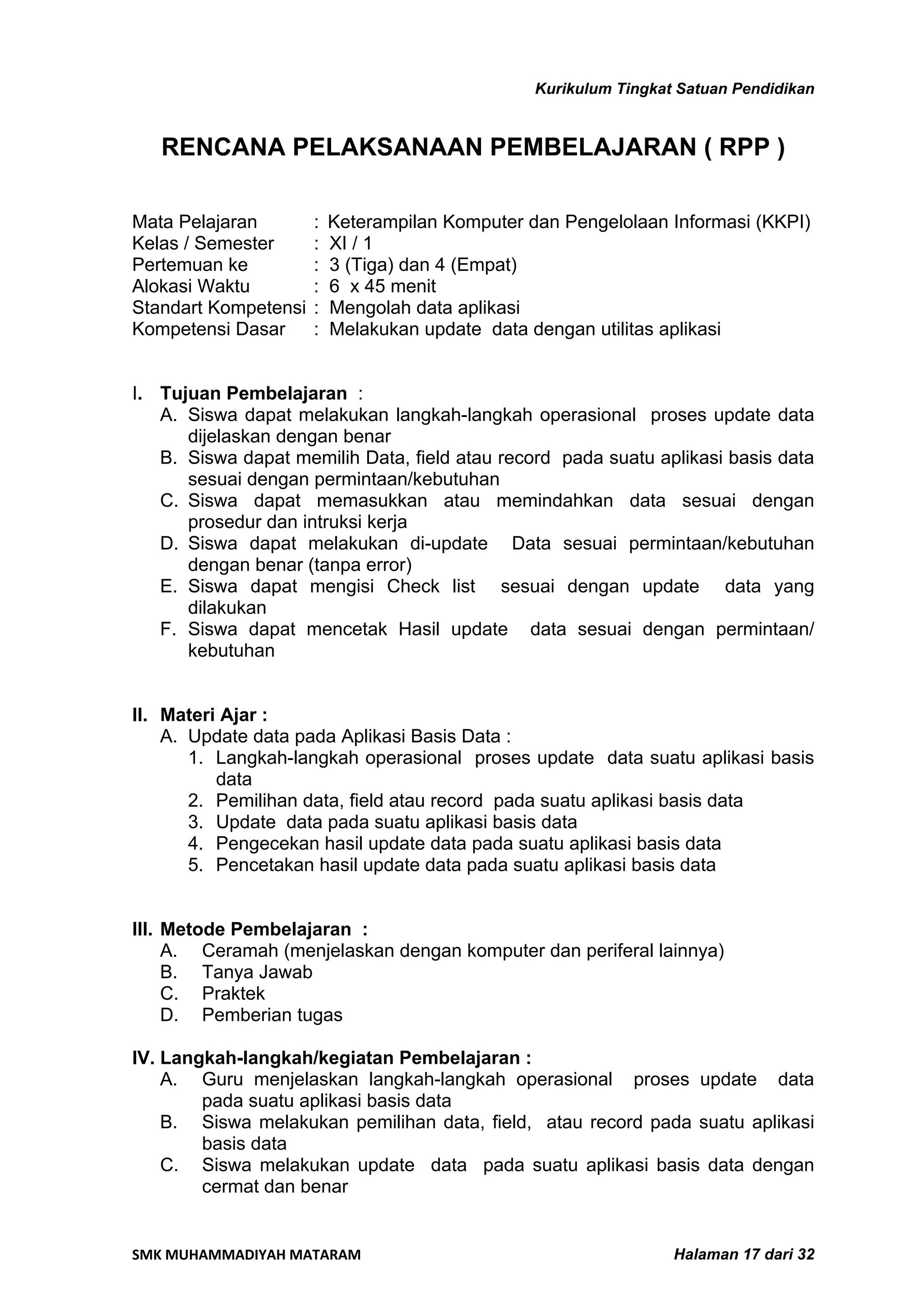 Kurikulum Tingkat Satuan Pendidikan


   RENCANA PELAKSANAAN PEMBELAJARAN ( RPP )

Mata Pelajaran        :   Keterampilan Komputer dan Pengelolaan Informasi (KKPI)
Kelas / Semester      :   XI / 1
Pertemuan ke          :   3 (Tiga) dan 4 (Empat)
Alokasi Waktu         :   6 x 45 menit
Standart Kompetensi   :   Mengolah data aplikasi
Kompetensi Dasar      :   Melakukan update data dengan utilitas aplikasi


I. Tujuan Pembelajaran :
   A. Siswa dapat melakukan langkah-langkah operasional proses update data
      dijelaskan dengan benar
   B. Siswa dapat memilih Data, field atau record pada suatu aplikasi basis data
      sesuai dengan permintaan/kebutuhan
   C. Siswa dapat memasukkan atau memindahkan data sesuai dengan
      prosedur dan intruksi kerja
   D. Siswa dapat melakukan di-update Data sesuai permintaan/kebutuhan
      dengan benar (tanpa error)
   E. Siswa dapat mengisi Check list sesuai dengan update data yang
      dilakukan
   F. Siswa dapat mencetak Hasil update data sesuai dengan permintaan/
      kebutuhan


II. Materi Ajar :
    A. Update data pada Aplikasi Basis Data :
       1. Langkah-langkah operasional proses update data suatu aplikasi basis
          data
       2. Pemilihan data, field atau record pada suatu aplikasi basis data
       3. Update data pada suatu aplikasi basis data
       4. Pengecekan hasil update data pada suatu aplikasi basis data
       5. Pencetakan hasil update data pada suatu aplikasi basis data


III. Metode Pembelajaran :
     A. Ceramah (menjelaskan dengan komputer dan periferal lainnya)
     B. Tanya Jawab
     C. Praktek
     D. Pemberian tugas

IV. Langkah-langkah/kegiatan Pembelajaran :
    A. Guru menjelaskan langkah-langkah operasional proses update data
        pada suatu aplikasi basis data
    B. Siswa melakukan pemilihan data, field, atau record pada suatu aplikasi
        basis data
    C. Siswa melakukan update data pada suatu aplikasi basis data dengan
        cermat dan benar


SMK MUHAMMADIYAH MATARAM                                          Halaman 17 dari 32
 