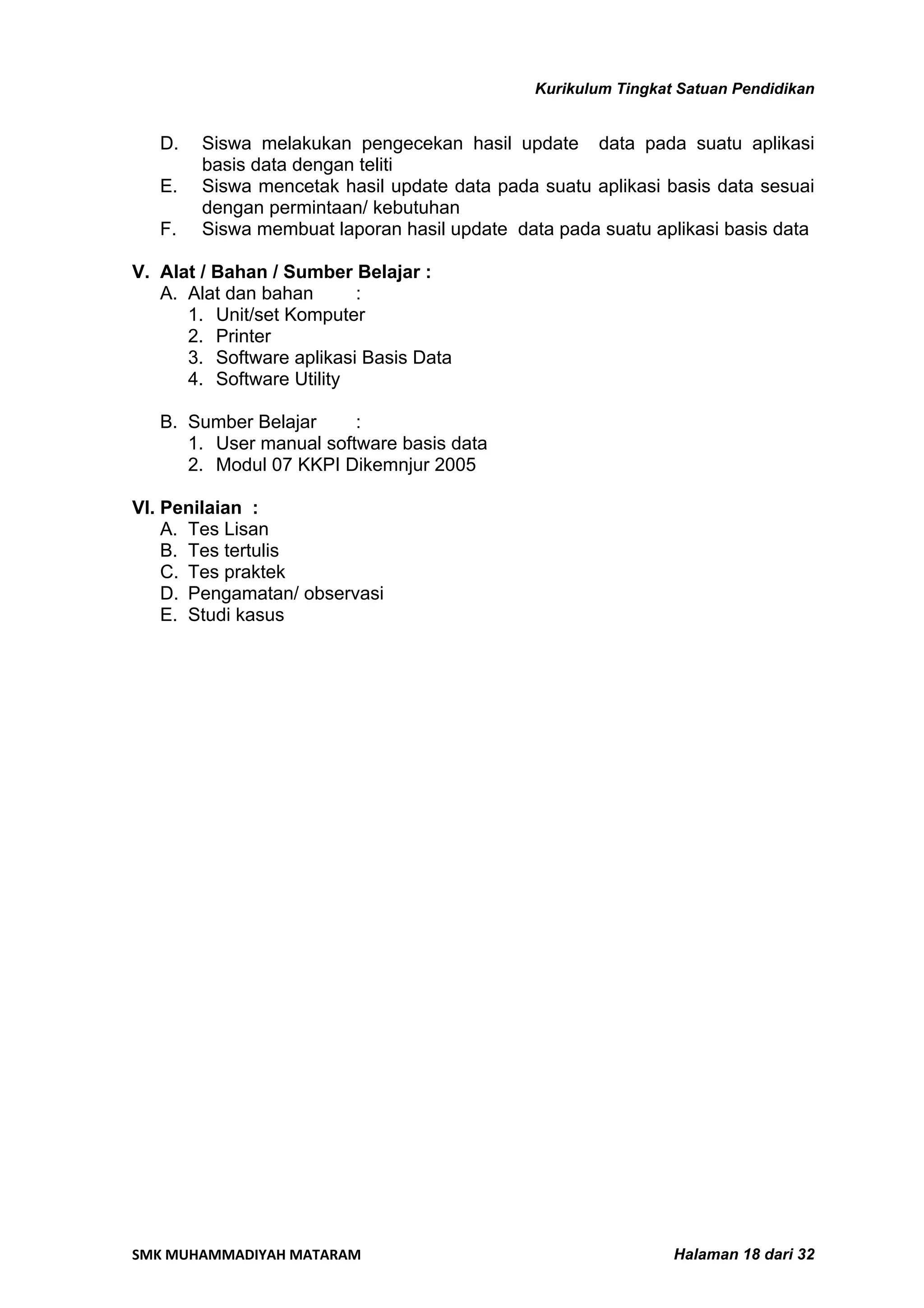 Kurikulum Tingkat Satuan Pendidikan


   D.   Siswa melakukan pengecekan hasil update data pada suatu aplikasi
        basis data dengan teliti
   E.   Siswa mencetak hasil update data pada suatu aplikasi basis data sesuai
        dengan permintaan/ kebutuhan
   F.   Siswa membuat laporan hasil update data pada suatu aplikasi basis data

V. Alat / Bahan / Sumber Belajar :
   A. Alat dan bahan      :
      1. Unit/set Komputer
      2. Printer
      3. Software aplikasi Basis Data
      4. Software Utility

   B. Sumber Belajar     :
      1. User manual software basis data
      2. Modul 07 KKPI Dikemnjur 2005

VI. Penilaian :
    A. Tes Lisan
    B. Tes tertulis
    C. Tes praktek
    D. Pengamatan/ observasi
    E. Studi kasus




SMK MUHAMMADIYAH MATARAM                                       Halaman 18 dari 32
 