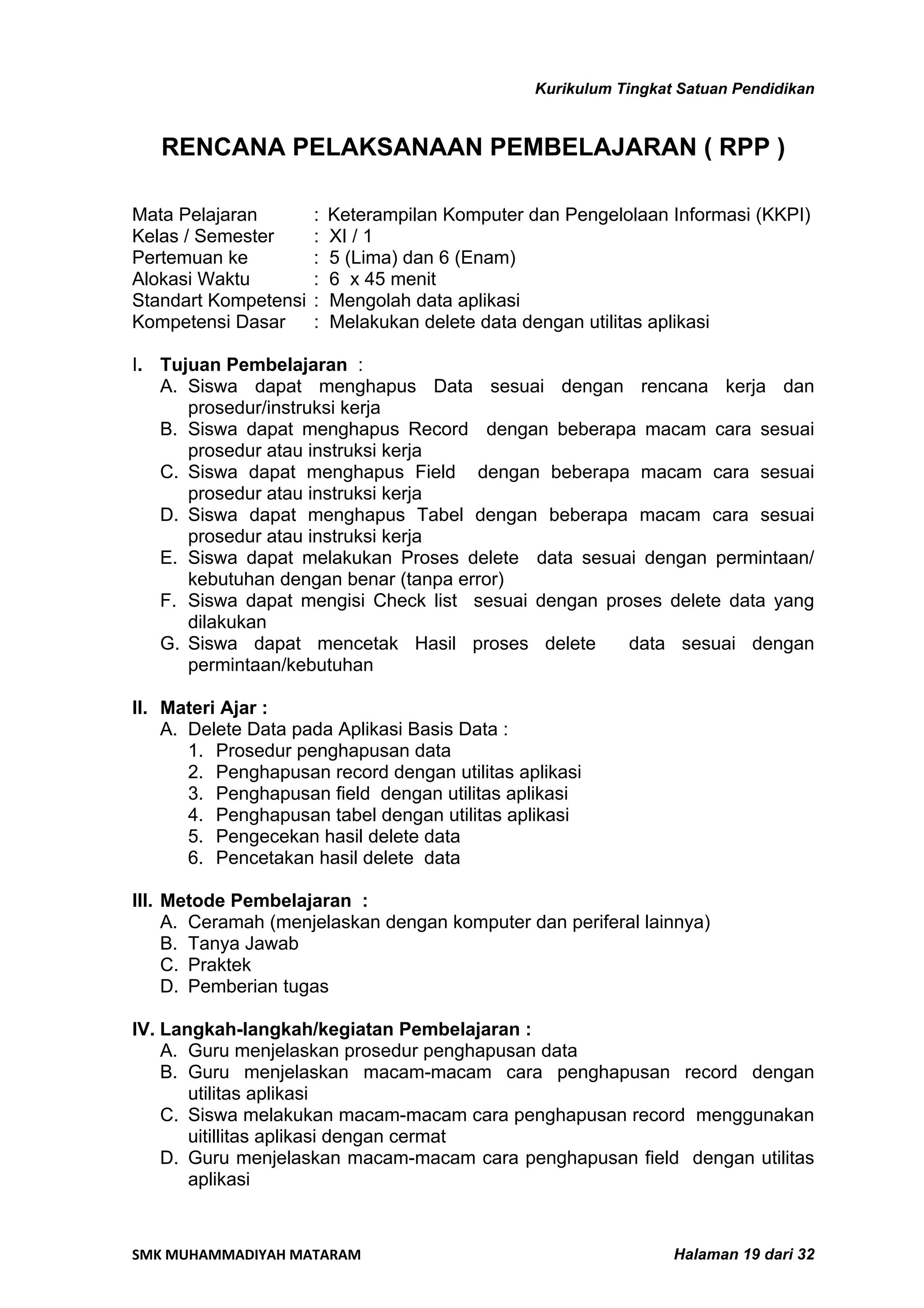 Kurikulum Tingkat Satuan Pendidikan


   RENCANA PELAKSANAAN PEMBELAJARAN ( RPP )

Mata Pelajaran        :   Keterampilan Komputer dan Pengelolaan Informasi (KKPI)
Kelas / Semester      :   XI / 1
Pertemuan ke          :   5 (Lima) dan 6 (Enam)
Alokasi Waktu         :   6 x 45 menit
Standart Kompetensi   :   Mengolah data aplikasi
Kompetensi Dasar      :   Melakukan delete data dengan utilitas aplikasi

I. Tujuan Pembelajaran :
   A. Siswa dapat menghapus Data sesuai dengan rencana kerja dan
      prosedur/instruksi kerja
   B. Siswa dapat menghapus Record dengan beberapa macam cara sesuai
      prosedur atau instruksi kerja
   C. Siswa dapat menghapus Field dengan beberapa macam cara sesuai
      prosedur atau instruksi kerja
   D. Siswa dapat menghapus Tabel dengan beberapa macam cara sesuai
      prosedur atau instruksi kerja
   E. Siswa dapat melakukan Proses delete data sesuai dengan permintaan/
      kebutuhan dengan benar (tanpa error)
   F. Siswa dapat mengisi Check list sesuai dengan proses delete data yang
      dilakukan
   G. Siswa dapat mencetak Hasil proses delete        data sesuai dengan
      permintaan/kebutuhan

II. Materi Ajar :
    A. Delete Data pada Aplikasi Basis Data :
       1. Prosedur penghapusan data
       2. Penghapusan record dengan utilitas aplikasi
       3. Penghapusan field dengan utilitas aplikasi
       4. Penghapusan tabel dengan utilitas aplikasi
       5. Pengecekan hasil delete data
       6. Pencetakan hasil delete data

III. Metode Pembelajaran :
     A. Ceramah (menjelaskan dengan komputer dan periferal lainnya)
     B. Tanya Jawab
     C. Praktek
     D. Pemberian tugas

IV. Langkah-langkah/kegiatan Pembelajaran :
    A. Guru menjelaskan prosedur penghapusan data
    B. Guru menjelaskan macam-macam cara penghapusan record dengan
       utilitas aplikasi
    C. Siswa melakukan macam-macam cara penghapusan record menggunakan
       uitillitas aplikasi dengan cermat
    D. Guru menjelaskan macam-macam cara penghapusan field dengan utilitas
       aplikasi


SMK MUHAMMADIYAH MATARAM                                          Halaman 19 dari 32
 