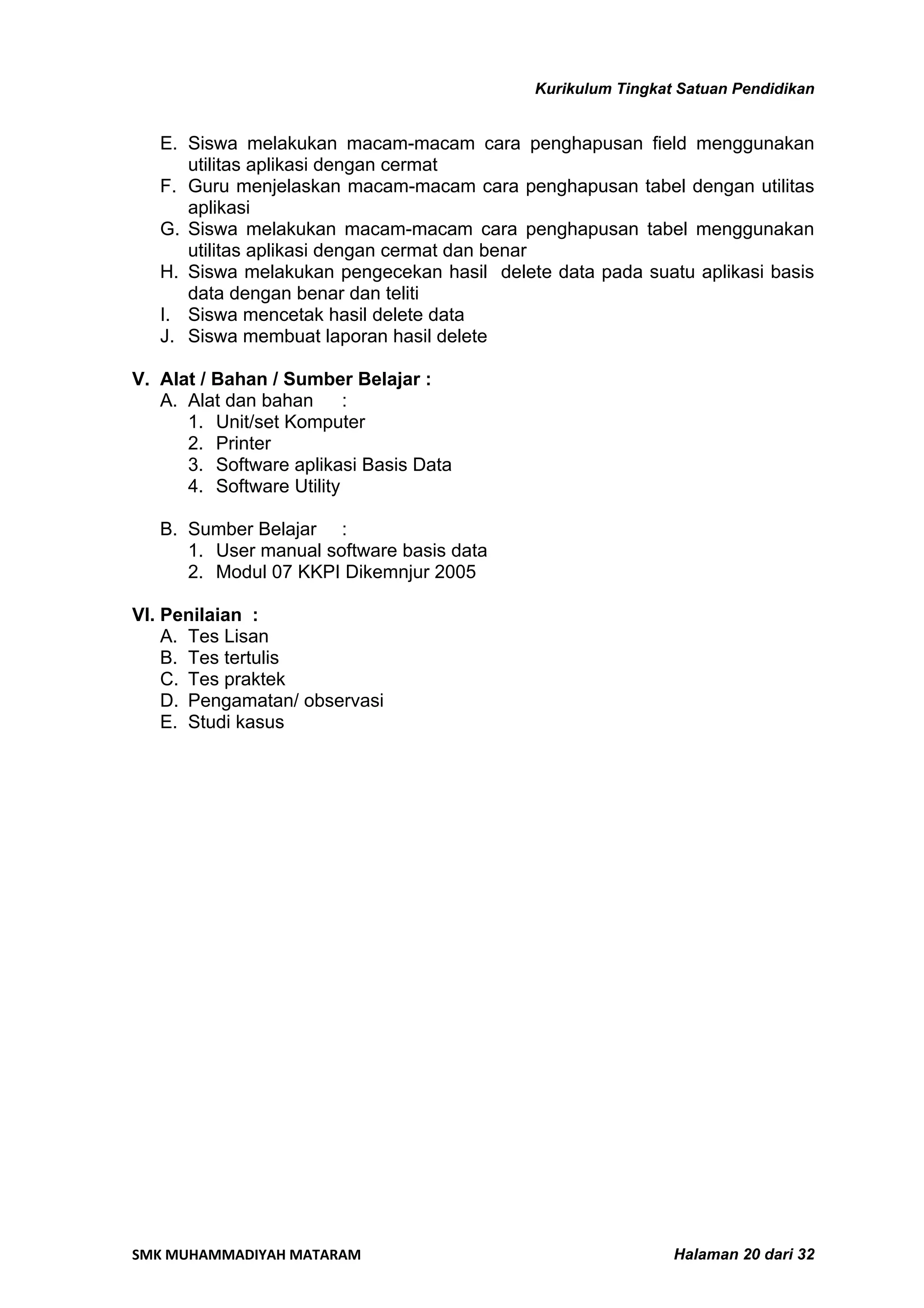 Kurikulum Tingkat Satuan Pendidikan


   E. Siswa melakukan macam-macam cara penghapusan field menggunakan
      utilitas aplikasi dengan cermat
   F. Guru menjelaskan macam-macam cara penghapusan tabel dengan utilitas
      aplikasi
   G. Siswa melakukan macam-macam cara penghapusan tabel menggunakan
      utilitas aplikasi dengan cermat dan benar
   H. Siswa melakukan pengecekan hasil delete data pada suatu aplikasi basis
      data dengan benar dan teliti
   I. Siswa mencetak hasil delete data
   J. Siswa membuat laporan hasil delete

V. Alat / Bahan / Sumber Belajar :
   A. Alat dan bahan      :
      1. Unit/set Komputer
      2. Printer
      3. Software aplikasi Basis Data
      4. Software Utility

   B. Sumber Belajar :
      1. User manual software basis data
      2. Modul 07 KKPI Dikemnjur 2005

VI. Penilaian :
    A. Tes Lisan
    B. Tes tertulis
    C. Tes praktek
    D. Pengamatan/ observasi
    E. Studi kasus




SMK MUHAMMADIYAH MATARAM                                     Halaman 20 dari 32
 