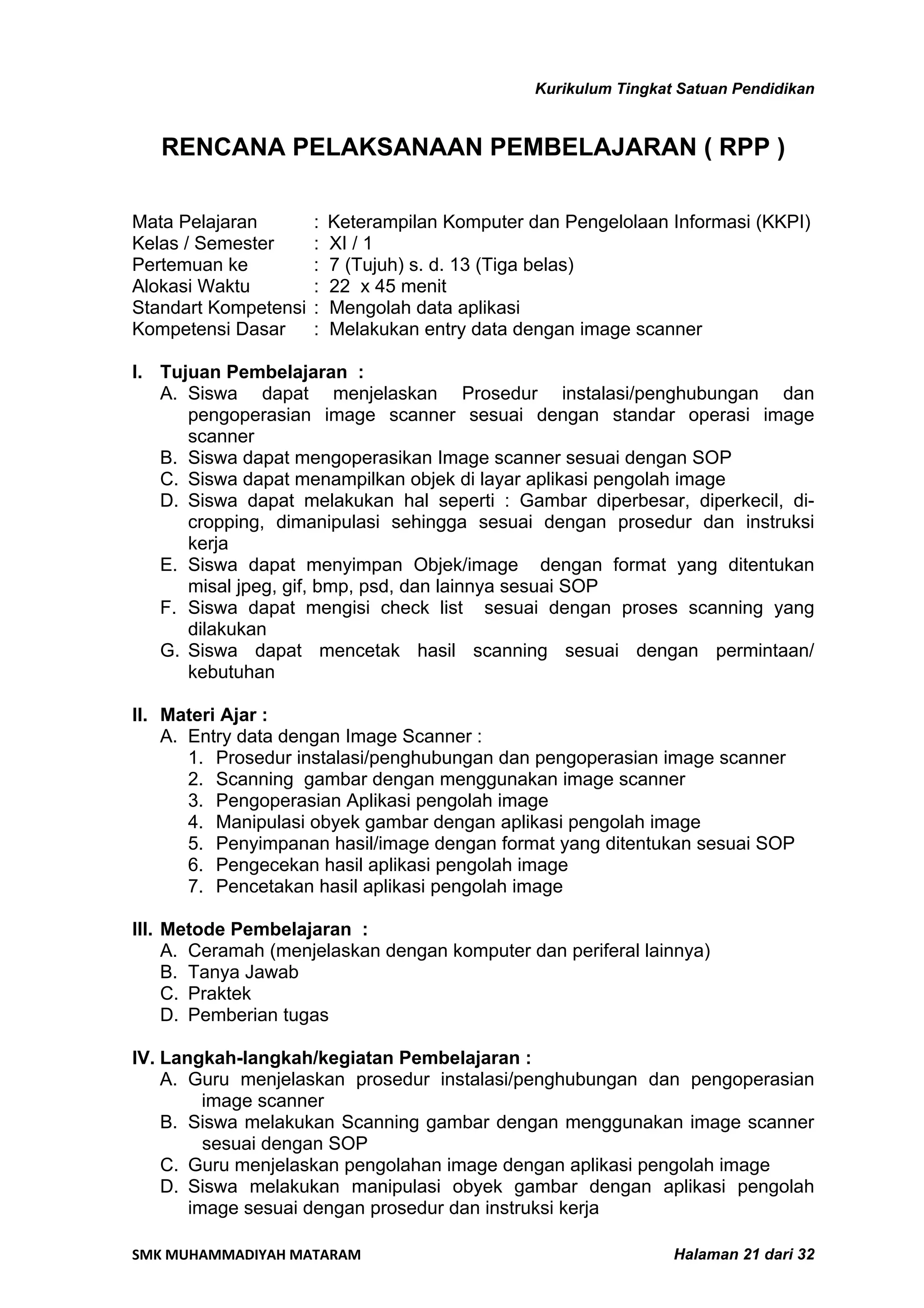 Kurikulum Tingkat Satuan Pendidikan


   RENCANA PELAKSANAAN PEMBELAJARAN ( RPP )

Mata Pelajaran        :   Keterampilan Komputer dan Pengelolaan Informasi (KKPI)
Kelas / Semester      :   XI / 1
Pertemuan ke          :   7 (Tujuh) s. d. 13 (Tiga belas)
Alokasi Waktu         :   22 x 45 menit
Standart Kompetensi   :   Mengolah data aplikasi
Kompetensi Dasar      :   Melakukan entry data dengan image scanner

I. Tujuan Pembelajaran :
   A. Siswa dapat menjelaskan Prosedur instalasi/penghubungan dan
      pengoperasian image scanner sesuai dengan standar operasi image
      scanner
   B. Siswa dapat mengoperasikan Image scanner sesuai dengan SOP
   C. Siswa dapat menampilkan objek di layar aplikasi pengolah image
   D. Siswa dapat melakukan hal seperti : Gambar diperbesar, diperkecil, di-
      cropping, dimanipulasi sehingga sesuai dengan prosedur dan instruksi
      kerja
   E. Siswa dapat menyimpan Objek/image dengan format yang ditentukan
      misal jpeg, gif, bmp, psd, dan lainnya sesuai SOP
   F. Siswa dapat mengisi check list sesuai dengan proses scanning yang
      dilakukan
   G. Siswa dapat mencetak hasil scanning sesuai dengan permintaan/
      kebutuhan

II. Materi Ajar :
    A. Entry data dengan Image Scanner :
       1. Prosedur instalasi/penghubungan dan pengoperasian image scanner
       2. Scanning gambar dengan menggunakan image scanner
       3. Pengoperasian Aplikasi pengolah image
       4. Manipulasi obyek gambar dengan aplikasi pengolah image
       5. Penyimpanan hasil/image dengan format yang ditentukan sesuai SOP
       6. Pengecekan hasil aplikasi pengolah image
       7. Pencetakan hasil aplikasi pengolah image

III. Metode Pembelajaran :
     A. Ceramah (menjelaskan dengan komputer dan periferal lainnya)
     B. Tanya Jawab
     C. Praktek
     D. Pemberian tugas

IV. Langkah-langkah/kegiatan Pembelajaran :
    A. Guru menjelaskan prosedur instalasi/penghubungan dan pengoperasian
         image scanner
    B. Siswa melakukan Scanning gambar dengan menggunakan image scanner
         sesuai dengan SOP
    C. Guru menjelaskan pengolahan image dengan aplikasi pengolah image
    D. Siswa melakukan manipulasi obyek gambar dengan aplikasi pengolah
       image sesuai dengan prosedur dan instruksi kerja

SMK MUHAMMADIYAH MATARAM                                          Halaman 21 dari 32
 