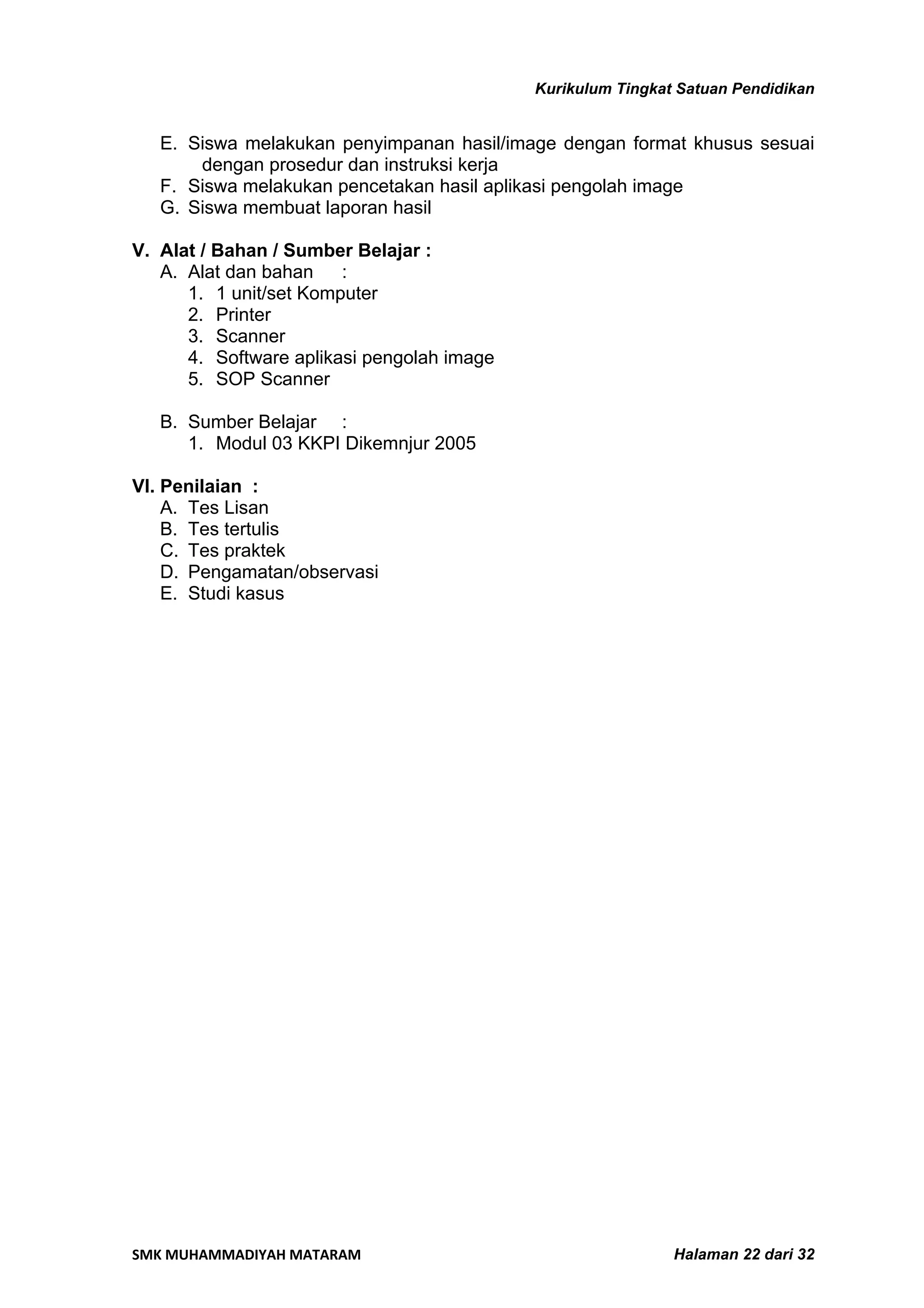 Kurikulum Tingkat Satuan Pendidikan


   E. Siswa melakukan penyimpanan hasil/image dengan format khusus sesuai
       dengan prosedur dan instruksi kerja
   F. Siswa melakukan pencetakan hasil aplikasi pengolah image
   G. Siswa membuat laporan hasil

V. Alat / Bahan / Sumber Belajar :
   A. Alat dan bahan    :
      1. 1 unit/set Komputer
      2. Printer
      3. Scanner
      4. Software aplikasi pengolah image
      5. SOP Scanner

   B. Sumber Belajar :
      1. Modul 03 KKPI Dikemnjur 2005

VI. Penilaian :
    A. Tes Lisan
    B. Tes tertulis
    C. Tes praktek
    D. Pengamatan/observasi
    E. Studi kasus




SMK MUHAMMADIYAH MATARAM                                     Halaman 22 dari 32
 