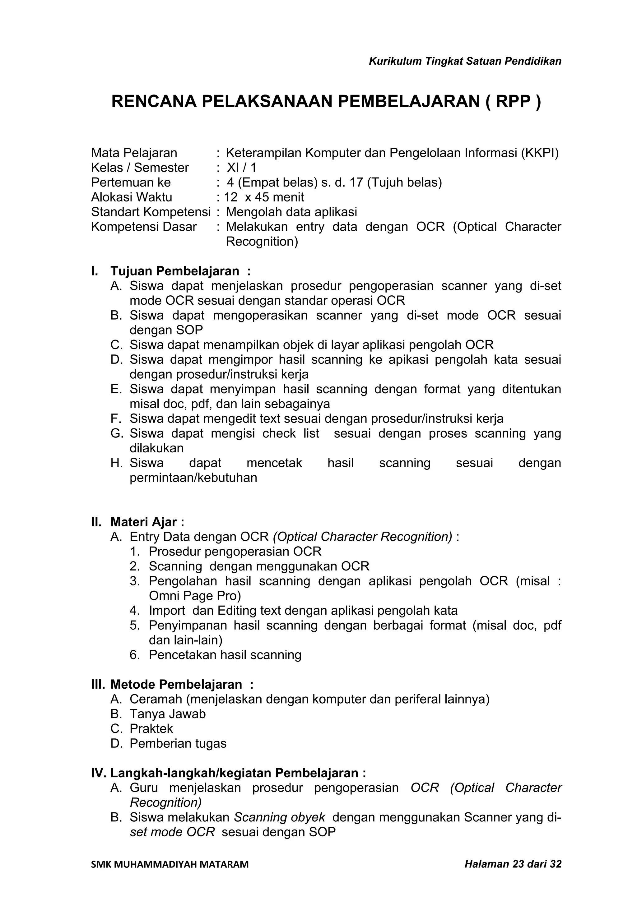 Kurikulum Tingkat Satuan Pendidikan


   RENCANA PELAKSANAAN PEMBELAJARAN ( RPP )

Mata Pelajaran        : Keterampilan Komputer dan Pengelolaan Informasi (KKPI)
Kelas / Semester      : XI / 1
Pertemuan ke          : 4 (Empat belas) s. d. 17 (Tujuh belas)
Alokasi Waktu         : 12 x 45 menit
Standart Kompetensi   : Mengolah data aplikasi
Kompetensi Dasar      : Melakukan entry data dengan OCR (Optical Character
                        Recognition)

I. Tujuan Pembelajaran :
   A. Siswa dapat menjelaskan prosedur pengoperasian scanner yang di-set
      mode OCR sesuai dengan standar operasi OCR
   B. Siswa dapat mengoperasikan scanner yang di-set mode OCR sesuai
      dengan SOP
   C. Siswa dapat menampilkan objek di layar aplikasi pengolah OCR
   D. Siswa dapat mengimpor hasil scanning ke apikasi pengolah kata sesuai
      dengan prosedur/instruksi kerja
   E. Siswa dapat menyimpan hasil scanning dengan format yang ditentukan
      misal doc, pdf, dan lain sebagainya
   F. Siswa dapat mengedit text sesuai dengan prosedur/instruksi kerja
   G. Siswa dapat mengisi check list sesuai dengan proses scanning yang
      dilakukan
   H. Siswa     dapat      mencetak      hasil  scanning     sesuai    dengan
      permintaan/kebutuhan


II. Materi Ajar :
    A. Entry Data dengan OCR (Optical Character Recognition) :
       1. Prosedur pengoperasian OCR
       2. Scanning dengan menggunakan OCR
       3. Pengolahan hasil scanning dengan aplikasi pengolah OCR (misal :
          Omni Page Pro)
       4. Import dan Editing text dengan aplikasi pengolah kata
       5. Penyimpanan hasil scanning dengan berbagai format (misal doc, pdf
          dan lain-lain)
       6. Pencetakan hasil scanning

III. Metode Pembelajaran :
     A. Ceramah (menjelaskan dengan komputer dan periferal lainnya)
     B. Tanya Jawab
     C. Praktek
     D. Pemberian tugas

IV. Langkah-langkah/kegiatan Pembelajaran :
    A. Guru menjelaskan prosedur pengoperasian OCR (Optical Character
       Recognition)
    B. Siswa melakukan Scanning obyek dengan menggunakan Scanner yang di-
       set mode OCR sesuai dengan SOP

SMK MUHAMMADIYAH MATARAM                                       Halaman 23 dari 32
 