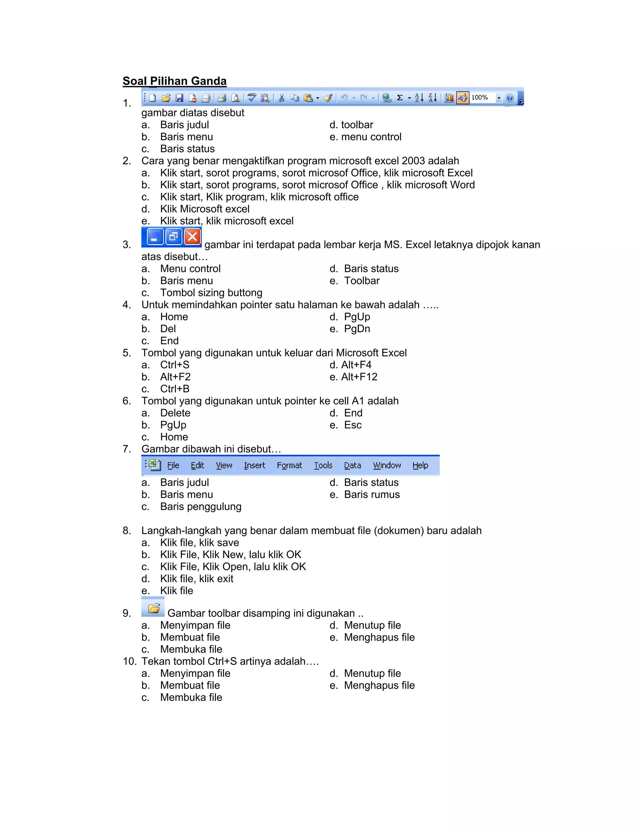 Soal Pilihan Ganda
1.
gambar diatas disebut
a. Baris judul d. toolbar
b. Baris menu e. menu control
c. Baris status
2. Cara yang benar mengaktifkan program microsoft excel 2003 adalah
a. Klik start, sorot programs, sorot microsof Office, klik microsoft Excel
b. Klik start, sorot programs, sorot microsof Office , klik microsoft Word
c. Klik start, Klik program, klik microsoft office
d. Klik Microsoft excel
e. Klik start, klik microsoft excel
3. gambar ini terdapat pada lembar kerja MS. Excel letaknya dipojok kanan
atas disebut…
a. Menu control d. Baris status
b. Baris menu e. Toolbar
c. Tombol sizing buttong
4. Untuk memindahkan pointer satu halaman ke bawah adalah …..
a. Home d. PgUp
b. Del e. PgDn
c. End
5. Tombol yang digunakan untuk keluar dari Microsoft Excel
a. Ctrl+S d. Alt+F4
b. Alt+F2 e. Alt+F12
c. Ctrl+B
6. Tombol yang digunakan untuk pointer ke cell A1 adalah
a. Delete d. End
b. PgUp e. Esc
c. Home
7. Gambar dibawah ini disebut…
a. Baris judul d. Baris status
b. Baris menu e. Baris rumus
c. Baris penggulung
8. Langkah-langkah yang benar dalam membuat file (dokumen) baru adalah
a. Klik file, klik save
b. Klik File, Klik New, lalu klik OK
c. Klik File, Klik Open, lalu klik OK
d. Klik file, klik exit
e. Klik file
9. Gambar toolbar disamping ini digunakan ..
a. Menyimpan file d. Menutup file
b. Membuat file e. Menghapus file
c. Membuka file
10. Tekan tombol Ctrl+S artinya adalah….
a. Menyimpan file d. Menutup file
b. Membuat file e. Menghapus file
c. Membuka file
 