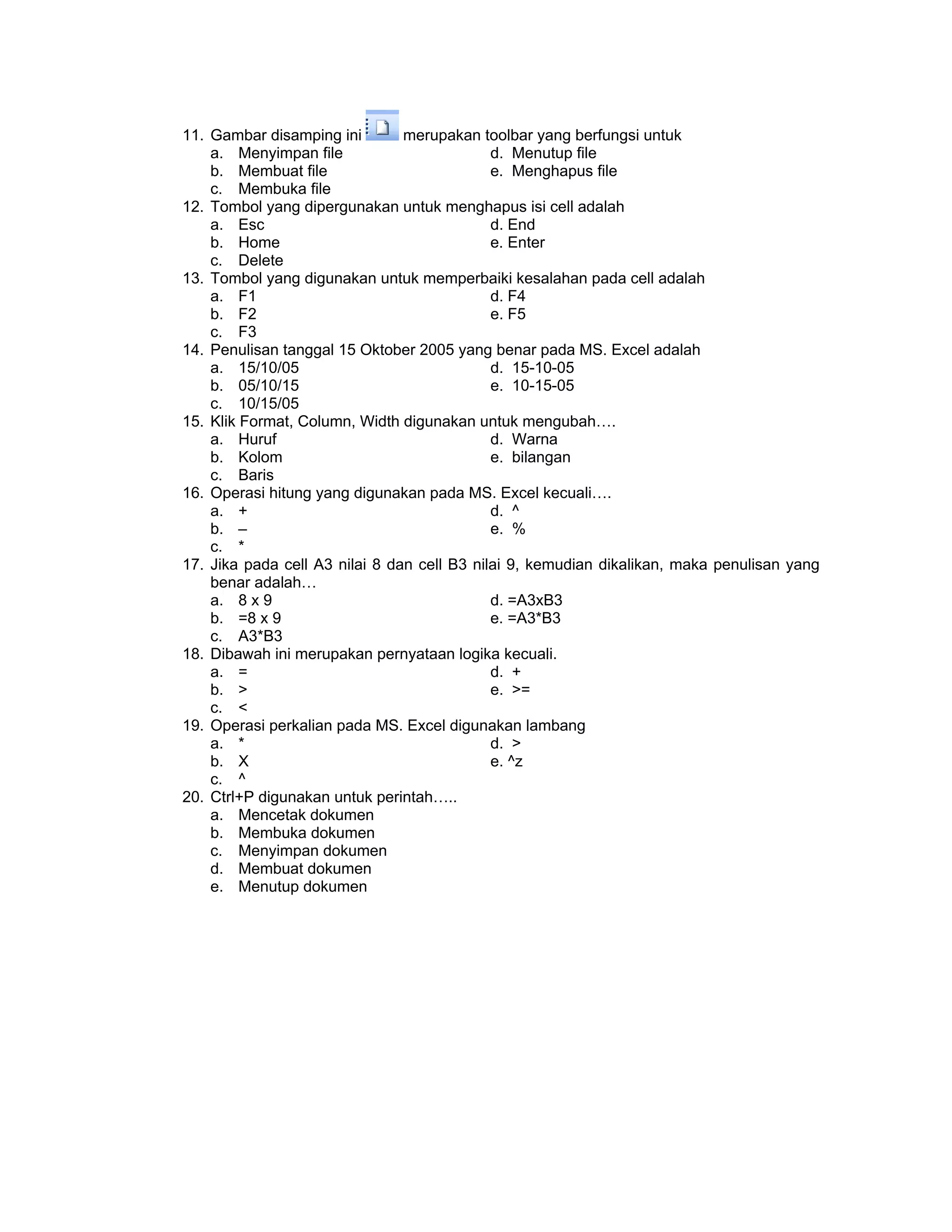11. Gambar disamping ini merupakan toolbar yang berfungsi untuk
a. Menyimpan file d. Menutup file
b. Membuat file e. Menghapus file
c. Membuka file
12. Tombol yang dipergunakan untuk menghapus isi cell adalah
a. Esc d. End
b. Home e. Enter
c. Delete
13. Tombol yang digunakan untuk memperbaiki kesalahan pada cell adalah
a. F1 d. F4
b. F2 e. F5
c. F3
14. Penulisan tanggal 15 Oktober 2005 yang benar pada MS. Excel adalah
a. 15/10/05 d. 15-10-05
b. 05/10/15 e. 10-15-05
c. 10/15/05
15. Klik Format, Column, Width digunakan untuk mengubah….
a. Huruf d. Warna
b. Kolom e. bilangan
c. Baris
16. Operasi hitung yang digunakan pada MS. Excel kecuali….
a. + d. ^
b. – e. %
c. *
17. Jika pada cell A3 nilai 8 dan cell B3 nilai 9, kemudian dikalikan, maka penulisan yang
benar adalah…
a. 8 x 9 d. =A3xB3
b. =8 x 9 e. =A3*B3
c. A3*B3
18. Dibawah ini merupakan pernyataan logika kecuali.
a. = d. +
b. > e. >=
c. <
19. Operasi perkalian pada MS. Excel digunakan lambang
a. * d. >
b. X e. ^z
c. ^
20. Ctrl+P digunakan untuk perintah…..
a. Mencetak dokumen
b. Membuka dokumen
c. Menyimpan dokumen
d. Membuat dokumen
e. Menutup dokumen
 