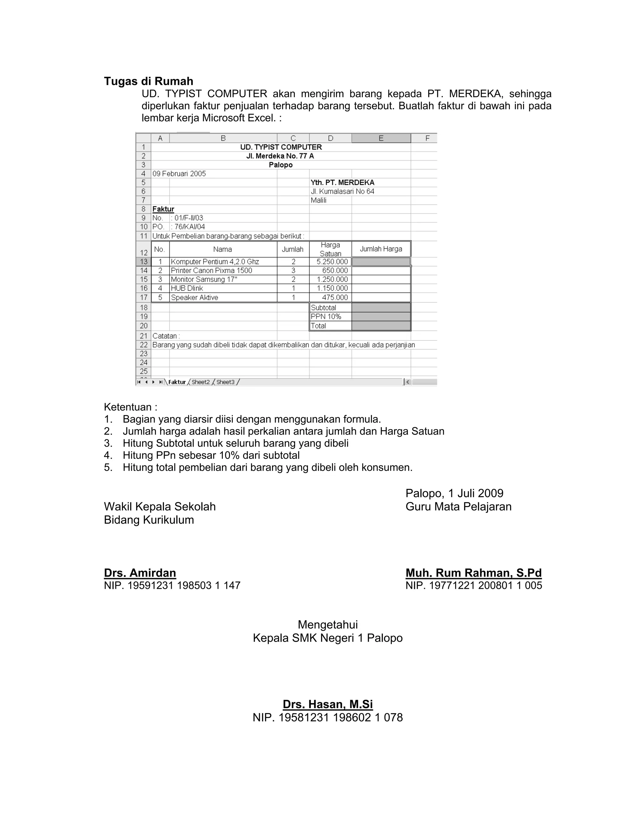 Tugas di Rumah
UD. TYPIST COMPUTER akan mengirim barang kepada PT. MERDEKA, sehingga
diperlukan faktur penjualan terhadap barang tersebut. Buatlah faktur di bawah ini pada
lembar kerja Microsoft Excel. :
Ketentuan :
1. Bagian yang diarsir diisi dengan menggunakan formula.
2. Jumlah harga adalah hasil perkalian antara jumlah dan Harga Satuan
3. Hitung Subtotal untuk seluruh barang yang dibeli
4. Hitung PPn sebesar 10% dari subtotal
5. Hitung total pembelian dari barang yang dibeli oleh konsumen.
Palopo, 1 Juli 2009
Wakil Kepala Sekolah Guru Mata Pelajaran
Bidang Kurikulum
Drs. Amirdan Muh. Rum Rahman, S.Pd
NIP. 19591231 198503 1 147 NIP. 19771221 200801 1 005
Mengetahui
Kepala SMK Negeri 1 Palopo
Drs. Hasan, M.Si
NIP. 19581231 198602 1 078
 