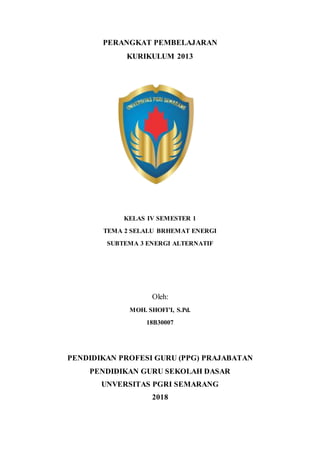 PERANGKAT PEMBELAJARAN
KURIKULUM 2013
KELAS IV SEMESTER 1
TEMA 2 SELALU BRHEMAT ENERGI
SUBTEMA 3 ENERGI ALTERNATIF
Oleh:
MOH. SHOFI’I, S.Pd.
18B30007
PENDIDIKAN PROFESI GURU (PPG) PRAJABATAN
PENDIDIKAN GURU SEKOLAH DASAR
UNVERSITAS PGRI SEMARANG
2018
 