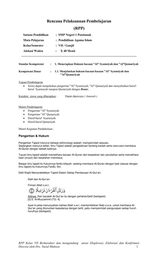 RPP Kelas VII Berkarakter dan mengandung unsur Eksplorasi, Elaborasi dan Konfirmasi
Direvisi oleh Drs. Nurul Muhson 1
Rencana Pelaksanaan Pembelajaran
(RPP)
Satuan Pendidikan : SMP Negeri 1 Pontianak
Mata Pelajaran : Pendidikan Agama Islam
Kelas/Semester : VII / Ganjil
Alokasi Waktu : X 40 Menit
==================================================================
Standar Kompetensi : 1. Menerapkan Hukum bacaan ”Al” Syamsiyah dan ”Al”Qomariyah
Kompetensi Dasar : 1.1. Menjelaskan hukum bacaan bacaan ”Al” Syamsiyah dan
”Al”Qomariyah
Tujuan Pembelajaran
 Siswa dapat menjelaskan pengertian "Al" Syamsiyah, "Al" Qamariyah dan menyebutkan huruf-
huruf Syamsiyah maupun Qamariyah dengan Benar.
Karakter siswa yang diharapkan : Dapat dipercaya ( Amanah )
Materi Pembelajaran
 Pengertian "Al" Syamsiyah
 Pengertian "Al" Qamariyah
 Huruf-huruf Syamsiyah
 Huruf-huruf Qamariyah
Materi Kegiatan Pendahuluan :
Pengertian & Hukum
Pengertian Tajwid menurut bahasa (ethimologi) adalah: memperindah sesuatu.
Sedangkan menurut istilah, Ilmu Tajwid adalah pengetahuan tentang kaidah serta cara-cara membaca
Al-Quran dengan sebaik-baiknya.
Tujuan ilmu tajwid adalah memelihara bacaan Al-Quran dari kesalahan dan perubahan serta memelihara
lisan (mulut) dari kesalahan membaca.
Belajar ilmu tajwid itu hukumnya fardlu kifayah, sedang membaca Al-Quran dengan baik (sesuai dengan
ilmu tajwid) itu hukumnya Fardlu ‘Ain.
Dalil Wajib Mempraktekkan Tajwid Dalam Setiap Pembacaan Al-Qur’an:
Dalil dari Al-Qur’an.
Firman Allah s.w.t.:
Artinya: Dan bacalah Al-Qur’an itu dengan perlahan/tartil (bertajwid)
[Q.S. Al-Muzzammil (73): 4].
Ayat ini jelas menunjukkan bahwa Allah s.w.t. memerintahkan Nabi s.a.w. untuk membaca Al-
Qur’an yang diturunkan kepadanya dengan tartil, yaitu memperindah pengucapan setiap huruf-
hurufnya (bertajwid).
 