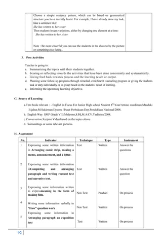 92
Choose a simple sentence pattern, which can be based on grammatical
structure you have recently learnt. For example, I have already done my task,
take a sentence like:
She has written to her sister
Then students invent variations, either by changing one element at a time:
She has written to her sister
Note : Be more cheerful you can use the students in the class to be the picture
or something else funny..
3. Post Activities
Teacher is going to:
a. Summarizing the topics with their students together.
b. Scoring or reflecting towards the activities that have been done consistently and systematically.
c. Giving feed back towards process and the learning result or output.
d. Planning some follow up programs through remedial, enrichment counseling program or giving the students
task or duty individually or in group based on the students‟ result of learning.
e. Informing the upcoming learning objective.
G. Source of Learning
a.Text book relevant : - English in Focus For Junior High school Student 8th
.Year/Artono wardiman,Masduki
B.jahur,M.Sukirman Djusma /Pusat Perbukuan Dep.Pendidikan Nasional/2008.
b. English Way SMP Grade VIII/Mulyono,S.Pd,M.A/CV.Yudistira/2008.
c.Conversation Scriptor Video based on the topics above.
d. Suroundings or some relevant pictures.
H. Assessment
No. Indicator Technique Type Instrument
1
2
3
4
5
Expressing some written information
in Arranging comic strip, making a
memo, announcement, and a letter.
Expressing some written information
inCompleting and arranging
paragraph and writing recount text
and narrative text.
Expressing some information written
to expressmeaning in the form of
making film.
Writing some information verbally in
”How” question work
Expressing some information in
Arranging paragraph an exposition
text
Test
Test
Non Test
Non Test
Test
Written
Written
Product
Written
Written
Answer the
questions
Answer the
question
On process
On process
On process
 