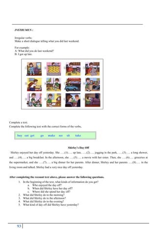 93
INSTRUMEN :
Irregular verbs:
Make a short dialogue telling what you did last weekend.
For example:
A: What did you do last weekend?
B: I got up late.
Complete a text.
Complete the following text with the correct forms of the verbs.
Shirley’s Day Off
Shirley enjoyed her day off yesterday. She …..(1)….. up late, …..(2)….. jogging in the park, …..(3)….. a long shower,
and …..(4)….. a big breakfast. In the afternoon, she …..(5)….. a movie with her sister. Then, she …..(6)….. groceries at
the supermarket, and she …..(7)….. a big dinner for her parents. After dinner, Shirley and her parents …..(8)….. in the
living room and talked. Shirley had a very nice day off yesterday.
After completing the recount text above, please answer the following questions.
1. In the beginning of the text, what kinds of information do you get?
a. Who enjoyed the day off?
b. When did Shirley have her day off?
c. Where did she spend her day off?
2. What did Shirley do in the morning?
3. What did Shirley do in the afternoon?
4. What did Shirley do in the evening?
5. What kind of day off did Shirley have yesterday?
buy eat get go make see sit take
 