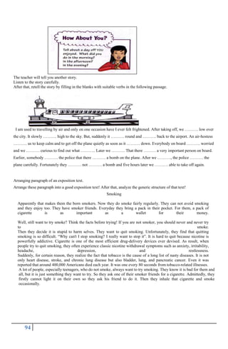 94
The teacher will tell you another story.
Listen to the story carefully.
After that, retell the story by filling in the blanks with suitable verbs in the following passage.
I am used to travelling by air and only on one occasion have I ever felt frightened. After taking off, we ………. low over
the city. It slowly ………. high to the sky. But, suddenly it ………. round and ………. back to the airport. An air-hostess
………. us to keep calm and to get off the plane quietly as soon as it ………. down. Everybody on board ………. worried
and we ………. curious to find out what ……….. Later we ………. That there ……… a very important person on board.
Earlier, somebody ………. the police that there ………. a bomb on the plane. After we ………., the police ………. the
plane carefully. Fortunately they ………. not ………. a bomb and five hours later we ………. able to take off again.
Arranging paragraph of an exposition text.
Arrange these paragraph into a good exposition text! After that, analyze the generic structure of that text!
Smoking
Apparently that makes them the born smokers. Now they do smoke fairly regularly. They can not avoid smoking
and they enjoy too. They have smoker friends. Everyday they bring a pack in their pocket. For them, a pack of
cigarette is as important as a wallet for their money.
Well, still want to try smoke? Think the facts before trying! If you are not smoker, you should never and never try
to smoke.
Then they decide it is stupid to harm selves. They want to quit smoking. Unfortunately, they find that quitting
smoking is so difficult. “Why can't I stop smoking? I really want to stop it”. It is hard to quit because nicotine is
powerfully addictive. Cigarette is one of the most efficient drug-delivery devices ever devised. As result, when
people try to quit smoking, they often experience classic nicotine withdrawal symptoms such as anxiety, irritability,
headache, depression, and restlessness.
Suddenly, for certain reason, they realize the fact that tobacco is the cause of a long list of nasty diseases. It is not
only heart disease, stroke, and chronic lung disease but also bladder, lung, and pancreatic cancer. Even it was
reported that around 400,000 Americans died each year. It was one every 80 seconds from tobacco-related illnesses.
A lot of people, especially teenagers, who do not smoke, always want to try smoking. They know it is bad for them and
all, but it is just something they want to try. So they ask one of their smoker friends for a cigarette. Admittedly, they
firstly cannot light it on their own so they ask his friend to do it. Then they inhale that cigarette and smoke
occasionally.
 